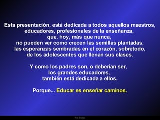 Ria Slides Esta presentación, está dedicada a todos aquellos maestros, educadores, profesionales de la enseñanza,  que, hoy, más que nunca,  no pueden ver como crecen las semillas plantadas, las esperanzas sembradas en el corazón, sobretodo,  de los adolescentes que llenan sus clases. Y como los padres son, o deberían ser,  los grandes educadores,  también está dedicada a ellos. Porque...  Educar es enseñar caminos. 