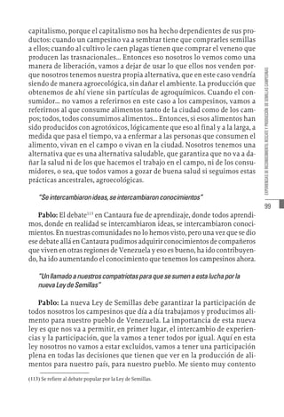 99
EXPERIENCIAS
DE
RECONOCIMIENTO,
RESCATE
Y
PRODUCCIÓN
DE
SEMILLAS
CAMPESINAS
capitalismo, porque el capitalismo nos ha hecho dependientes de sus pro-
ductos: cuando un campesino va a sembrar tiene que comprarles semillas
a ellos; cuando al cultivo le caen plagas tienen que comprar el veneno que
producen las trasnacionales... Entonces eso nosotros lo vemos como una
manera de liberación, vamos a dejar de usar lo que ellos nos venden por-
que nosotros tenemos nuestra propia alternativa, que en este caso vendría
siendo de manera agroecológica, sin dañar el ambiente. La producción que
obtenemos de ahí viene sin partículas de agroquímicos. Cuando el con-
sumidor... no vamos a referirnos en este caso a los campesinos, vamos a
referirnos al que consume alimentos tanto de la ciudad como de los cam-
pos; todos, todos consumimos alimentos... Entonces, si esos alimentos han
sido producidos con agrotóxicos, lógicamente que eso al final y a la larga, a
medida que pasa el tiempo, va a enfermar a las personas que consumen el
alimento, vivan en el campo o vivan en la ciudad. Nosotros tenemos una
alternativa que es una alternativa saludable, que garantiza que no va a da-
ñar la salud ni de los que hacemos el trabajo en el campo, ni de los consu-
midores, o sea, que todos vamos a gozar de buena salud si seguimos estas
prácticas ancestrales, agroecológicas.
“Seintercambiaronideas,seintercambiaronconocimientos”
Pablo: El debate113
en Cantaura fue de aprendizaje, donde todos aprendi-
mos, donde en realidad se intercambiaron ideas, se intercambiaron conoci-
mientos. En nuestras comunidades no lo hemos visto, pero una vez que se dio
ese debate allá en Cantaura pudimos adquirir conocimientos de compañeros
que viven en otras regiones de Venezuela y eso es bueno, ha ido contribuyen-
do, ha ido aumentando el conocimiento que tenemos los campesinos ahora.
“Unllamadoanuestroscompatriotasparaquesesumenaestaluchaporla
nuevaLeydeSemillas”
Pablo: La nueva Ley de Semillas debe garantizar la participación de
todos nosotros los campesinos que día a día trabajamos y producimos ali-
mento para nuestro pueblo de Venezuela. La importancia de esta nueva
ley es que nos va a permitir, en primer lugar, el intercambio de experien-
cias y la participación, que la vamos a tener todos por igual. Aquí en esta
ley nosotros no vamos a estar excluidos, vamos a tener una participación
plena en todas las decisiones que tienen que ver en la producción de ali-
mentos para nuestro país, para nuestro pueblo. Me siento muy contento
(113)  Se refiere al debate popular por la Ley de Semillas.
 