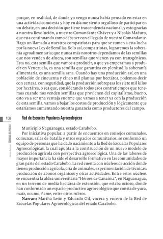 100
Varios
Autores
SEMILLAS
DEL
PUEBLO
porque, en realidad, de donde yo vengo nunca había pensado en estar en
una actividad como esta y hoy en día me siento orgulloso de participar en
un debate, en una decisión que tiene trascendencia nacional, y esto gracias
a nuestra Revolución, a nuestro Comandante Chávez y a Nicolás Maduro,
que esta continuando como debe ser con el legado de nuestro Comandante.
Hago un llamado a nuestros compatriotas para que se sumen a esta lucha
por la nueva Ley de Semillas. Solo así, compatriotas, lograremos la sobera-
nía agroalimentaria; que nunca más nosotros dependamos de las semillas
que nos venden de afuera, son semillas que vienen ya con transgénicos.
Esta no, esta semilla que vamos a producir, o que ya empezamos a produ-
cir en Venezuela, es una semilla que garantiza en plenitud la soberanía
alimentaria, es una semilla sana. Cuando hay una producción así, en una
población de cincuenta y cinco mil plantas por hectárea, podemos decir
con certeza, con seguridad, que la producción sobrepasa los siete mil kilos
por hectárea, o sea que, considerando todos esos contratiempos que tene-
mos cuando nos venden semillas que provienen del capitalismo, bueno,
esto va a ser una ventaja enorme que vamos a tener ya con la producción
de esta semilla, vamos a bajar los costos de producción y lógicamente que
estaríamos aumentando nuestra ganancia como productores del campo.
Red de Escuelas Populares Agroecológicas
Municipio Naguanagua, estado Carabobo.
Por iniciativa popular, a partir de encuentros en consejos comunales,
comunas, salas de batalla y otros espacios comunitarios, se conformó un
equipo de personas que ha dado nacimiento a la Red de Escuelas Populares
Agroecológicas, la cual apunta a la construcción de un nuevo modelo de
producción agrícola con perspectiva agroecológica. Una de las labores de
mayor importancia ha sido el desarrollo formativo en las comunidades de
gran parte del estado Carabobo. La red cuenta con núcleos de acción donde
tienen producción agrícola, cría de animales, experimentación de técnicas,
producción de abonos orgánicos y otras actividades. Entre estos núcleos
se encuentra la aldea universitaria “Héroes de Canaima”, en Naguanagua,
en un terreno de media hectárea de extensión, que estaba ocioso, donde
han conformado un espacio productivo agroecológico que consta de yuca,
maíz, ocumo, ñame, entre otros rubros.
Narran: Martha León y Eduardo Gil, vocera y vocero de la Red de
Escuelas Populares Agroecológicas del estado Carabobo.
 