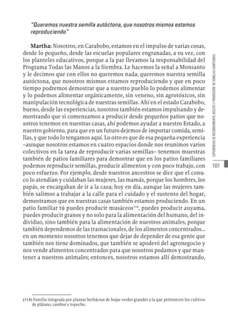 101
EXPERIENCIAS
DE
RECONOCIMIENTO,
RESCATE
Y
PRODUCCIÓN
DE
SEMILLAS
CAMPESINAS
“Queremos nuestra semilla autóctona, que nosotros mismos estamos
reproduciendo”
Martha: Nosotros, en Carabobo, estamos en el impulso de varias cosas,
desde lo pequeño, desde las escuelas populares engranadas, a su vez, con
los planteles educativos, porque a la par llevamos la responsabilidad del
Programa Todas las Manos a la Siembra. Le hacemos la señal a Monsanto
y le decimos que con ellos no queremos nada; queremos nuestra semilla
autóctona, que nosotros mismos estamos reproduciendo y que en poco
tiempo podremos demostrar que a nuestro pueblo lo podemos alimentar
y lo podemos alimentar orgánicamente, sin veneno, sin agrotóxicos, sin
manipulación tecnológica de nuestras semillas. Ahí en el estado Carabobo,
bueno, desde las experiencias, nosotros también estamos impulsando y de-
mostrando que si comenzamos a producir desde pequeños patios que no-
sotros tenemos en nuestras casas, ahí podemos ayudar a nuestro Estado, a
nuestro gobierno, para que en un futuro dejemos de importar comida, semi-
llas, y que todo lo tengamos aquí. Lo otro es que de esa pequeña experiencia
–aunque nosotros estamos en cuatro espacios donde nos reunimos varios
colectivos en la tarea de reproducir varias semillas– tenemos muestras
también de patios familiares para demostrar que en los patios familiares
podemos reproducir semillas, producir alimentos y con poco trabajo, con
poco esfuerzo. Por ejemplo, desde nuestros ancestros se dice que el conu-
co lo atendían y cuidaban las mujeres, las mamás, porque los hombres, los
papás, se encargaban de ir a la caza; hoy en día, aunque las mujeres tam-
bién salimos a trabajar a la calle para el cuidado y el sustento del hogar,
demostramos que en nuestras casas también estamos produciendo. En un
patio familiar tú puedes producir musáceos114
, puedes producir auyama,
puedes producir granos y no solo para la alimentación del humano, del in-
dividuo, sino también para la alimentación de nuestros animales, porque
también dependemos de las trasnacionales, de los alimentos concentrados...
en un momento nosotros tenemos que dejar de depender de esa gente que
también nos tiene dominados, que también se apoderó del agronegocio y
nos vende alimentos concentrados para que nosotros podamos y que man-
tener a nuestros animales; entonces, nosotros estamos allí demostrando,
(114)  Familia integrada por plantas herbáceas de hojas verdes grandes a la que pertenecen los cultivos
de plátano, cambur y topocho.
 