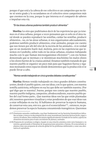 103
EXPERIENCIAS
DE
RECONOCIMIENTO,
RESCATE
Y
PRODUCCIÓN
DE
SEMILLAS
CAMPESINAS
porque el que está a la cabeza de ese colectivo es un campesino que no tie-
ne ni sexto grado y lo secundamos en el colectivo otros campesinos más
que creemos en la cosa, porque lo que interesa es el compartir de saberes
e impulsar esta vía.
“Enlasáreasurbanaspodemostambiénproduciralimentos”
Martha: Lo otro que pudiéramos decir de las experiencias que ya tene-
mos en el área urbana, porque a veces pensamos que es solo en el área ru-
ral donde se pueden reproducir las semillas, cuidar las semillas, producir
alimentos… no, en las áreas urbanas, si nos organizamos adecuadamente,
podemos también producir alimentos, criar animales, porque ese cuento
que nos tienen por ahí del olor de la excreta de los animales… sí es verdad
que en un momento huele mal, molesta, pero en las experiencias que te-
nemos en Carabobo, sobre todo en las áreas urbanas, estamos trabajando
mucho con lo que llaman microorganismos eficientes117
; con eso hemos
demostrado que se merman y se minimizan muchísimo los malos olores
o los olores fuertes de la crianza animal. Estamos también tratando de que
nuestro pueblo se organice un poco más para que hagamos fuerza y siga-
mos montando estos espacios donde demostremos que la producción sí se
puede llevar a cabo.
“Hemosvenidotrabajandoencincograndesdebatesconstituyentes”
Martha: Hemos venido trabajando en cinco grandes debates constitu-
yentes, donde el pueblo quiere, con sus ideas, con lo que quiere, con nuestra
semilla autóctona, reflejarse en esa ley que debe ser también nuestra. ¿Por
qué digo que es nuestra?, bueno, porque nos consta que nuestro pueblo,
nuestro pueblo indígena, campesino, afrodescendiente, nuestro pueblo po-
bre del cual formo parte… Que nuestras ideas son las que están plasmadas
ahí; nosotros queremos visualizar y estar pendientes de que esas ideas van
a estar reflejadas en esa ley. Si hablamos de preservar la especie humana,
de conservar esta casa, este eco, que es el ecosocialismo118
… entonces, no po-
demos preservar la especie humana consumiendo transgénicos. Queremos
(117)  Nutrientes naturales combinados, cuya base fundamental son las bacterias fotosintéticas (ubica-
das en hojas y troncos en descomposición de zonas montañosas), bacterias lácticas (leche, yogur o
suero) y levaduras. Esta combinación mejora significativamente el estado de los suelos y aporta los
elementos necesarios para el sano crecimiento de plantas y animales.
(118)  Propuesta de socialismo ecológico, basado en una relación armónica entre seres humanos y su
entorno, garantizando el bienestar de las generaciones presentes y futuras. El ecosocialismo se
plantea como una propuesta de solución global de los problemas ambientales y como una alter-
nativa al capitalismo.
 