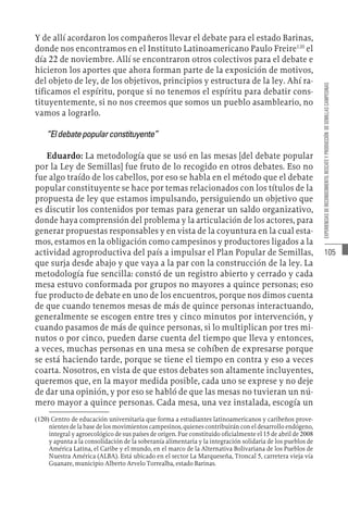 105
EXPERIENCIAS
DE
RECONOCIMIENTO,
RESCATE
Y
PRODUCCIÓN
DE
SEMILLAS
CAMPESINAS
Y de allí acordaron los compañeros llevar el debate para el estado Barinas,
donde nos encontramos en el Instituto Latinoamericano Paulo Freire120
el
día 22 de noviembre. Allí se encontraron otros colectivos para el debate e
hicieron los aportes que ahora forman parte de la exposición de motivos,
del objeto de ley, de los objetivos, principios y estructura de la ley. Ahí ra-
tificamos el espíritu, porque si no tenemos el espíritu para debatir cons-
tituyentemente, si no nos creemos que somos un pueblo asambleario, no
vamos a lograrlo.
“Eldebatepopularconstituyente”
Eduardo: La metodología que se usó en las mesas [del debate popular
por la Ley de Semillas] fue fruto de lo recogido en otros debates. Eso no
fue algo traído de los cabellos, por eso se habla en el método que el debate
popular constituyente se hace por temas relacionados con los títulos de la
propuesta de ley que estamos impulsando, persiguiendo un objetivo que
es discutir los contenidos por temas para generar un saldo organizativo,
donde haya comprensión del problema y la articulación de los actores, para
generar propuestas responsables y en vista de la coyuntura en la cual esta-
mos, estamos en la obligación como campesinos y productores ligados a la
actividad agroproductiva del país a impulsar el Plan Popular de Semillas,
que surja desde abajo y que vaya a la par con la construcción de la ley. La
metodología fue sencilla: constó de un registro abierto y cerrado y cada
mesa estuvo conformada por grupos no mayores a quince personas; eso
fue producto de debate en uno de los encuentros, porque nos dimos cuenta
de que cuando tenemos mesas de más de quince personas interactuando,
generalmente se escogen entre tres y cinco minutos por intervención, y
cuando pasamos de más de quince personas, si lo multiplican por tres mi-
nutos o por cinco, pueden darse cuenta del tiempo que lleva y entonces,
a veces, muchas personas en una mesa se cohíben de expresarse porque
se está haciendo tarde, porque se tiene el tiempo en contra y eso a veces
coarta. Nosotros, en vista de que estos debates son altamente incluyentes,
queremos que, en la mayor medida posible, cada uno se exprese y no deje
de dar una opinión, y por eso se habló de que las mesas no tuvieran un nú-
mero mayor a quince personas. Cada mesa, una vez instalada, escogía un
(120)  Centro de educación universitaria que forma a estudiantes latinoamericanos y caribeños prove-
nientes de la base de los movimientos campesinos, quienes contribuirán con el desarrollo endógeno,
integral y agroecológico de sus países de origen. Fue constituido oficialmente el 15 de abril de 2008
y apunta a la consolidación de la soberanía alimentaria y la integración solidaria de los pueblos de
América Latina, el Caribe y el mundo, en el marco de la Alternativa Bolivariana de los Pueblos de
Nuestra América (ALBA). Está ubicado en el sector La Marqueseña, Troncal 5, carretera vieja vía
Guanare, municipio Alberto Arvelo Torrealba, estado Barinas.
 