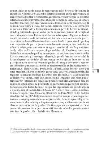 107
EXPERIENCIAS
DE
RECONOCIMIENTO,
RESCATE
Y
PRODUCCIÓN
DE
SEMILLAS
CAMPESINAS
comunidades se puede atacar de manera puntual el hecho de la siembra de
alimentos. Nosotros, en Carabobo, estamos diciendo que la agroecología es
una respuesta política y eso tenemos que entenderlo así y como tal nosotros
estamos diciendo que vamos más allá de la siembra de la matica. Entonces,
nosotros tenemos que hacer énfasis en la formación de la conciencia y la
conciencia se forma a través del trabajo diario; la conciencia se forma, por
supuesto, a través de la formación académica, pero, lo hemos venido di-
ciendo y reiterando, que el verbo puede convencer, pero es el ejemplo el
que realmente arrasa. Entonces, de las escuelas agroecológicas, su funda-
mento primordial en la formación son los talleres eminentemente prácti-
cos; entonces desde allí nosotros les estamos dando o presentando que hay
una respuesta a la guerra, que estamos denominando que lo económico es
solo una arista, pero que esta es una guerra contra el pueblo y nosotros,
desde la Red de Escuelas Agroecológicas del estado Carabobo, le estamos
diciendo a Venezuela que hay una respuesta a eso, ¿o es que acaso ustedes
han visto una cola para comprar el ñame, la yuca? ¿Para eso hacen cola? Se
hace cola para consumir los alimentos que nos indujeron. Entonces, en esa
parte formativa nosotros tenemos que incidir en que volvamos a recono-
cer los rubros que ancestralmente se han consumido en las ecoregiones121
.
Entonces, el Plan Nacional Popular de la Semilla debe incluir, tiene que
estar presente allí, que los rubros que se van a desarrollar en determinadas
regiones tienen que obedecer a lo que el piso altitudinal122
, las condiciones
de relieve y el clima… para que, entonces, no tengamos que estar, pudié-
ramos decir, forzando los espacios a producir semillas, alimentos para los
cuales no están aptos. La propuesta es que tenemos que seguir acompa-
ñándonos como Poder Popular, porque las organizaciones que de alguna
u otra manera el Comandante Chávez tuvo a bien crear, somos nosotros,
con nuestro poder creador, como él también lo decía: “Creo en los poderes
creadores del pueblo”. Entonces, somos nosotros los que tenemos que dar-
nos nuestros propios modelos de organización, llámese agroecología, llá-
mese conuco, el nombre que le quieran poner, lo que sí tenemos que tener
claro es que esa forma de producción tiene que ser sin agrotóxicos, tiene
que ser sin veneno, tiene que… automáticamente todos los que estamos en
esta área de producción… decirle no a Monsanto.
(121)  Extensión geográfica donde existen características climáticas, territoriales y vegetales compartidas.
(122)  Las diversas alturas sobre el nivel del mar que determinan el relieve y vegetación del área.
 
