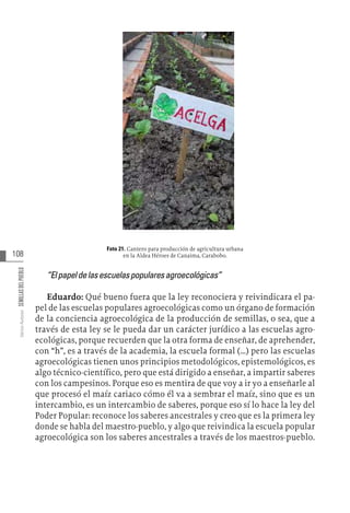 108
Varios
Autores
SEMILLAS
DEL
PUEBLO
Foto 21. Cantero para producción de agricultura urbana
en la Aldea Héroes de Canaima, Carabobo.
“Elpapeldelasescuelaspopularesagroecológicas”
Eduardo: Qué bueno fuera que la ley reconociera y reivindicara el pa-
pel de las escuelas populares agroecológicas como un órgano de formación
de la conciencia agroecológica de la producción de semillas, o sea, que a
través de esta ley se le pueda dar un carácter jurídico a las escuelas agro-
ecológicas, porque recuerden que la otra forma de enseñar, de aprehender,
con “h”, es a través de la academia, la escuela formal (…) pero las escuelas
agroecológicas tienen unos principios metodológicos, epistemológicos, es
algo técnico-científico, pero que está dirigido a enseñar, a impartir saberes
con los campesinos. Porque eso es mentira de que voy a ir yo a enseñarle al
que procesó el maíz cariaco cómo él va a sembrar el maíz, sino que es un
intercambio, es un intercambio de saberes, porque eso sí lo hace la ley del
Poder Popular: reconoce los saberes ancestrales y creo que es la primera ley
donde se habla del maestro-pueblo, y algo que reivindica la escuela popular
agroecológica son los saberes ancestrales a través de los maestros-pueblo.
 