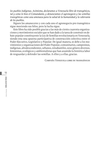 10
Varios
Autores
SEMILLAS
DEL
PUEBLO
los pueblos indígenas. Asimismo, declaramos a Venezuela libre de transgénicos,
tal y como lo hizo el Comandante, y denunciamos el agronegocio y las semillas
transgénicas como una amenaza para la salud de la humanidad y la soberanía
de los pueblos.
Siguen los amaneceres y con cada uno el agronegocio pro transgénico
sigue moviendo sus hilos, pero la lucha sigue.
Este libro ha sido posible gracias a las más de ciento cuarenta organiza-
ciones y movimientos sociales que se han dado a la tarea de construir en de-
bate popular constituyente la Ley de Semillas revolucionaria en Venezuela,
siendo esta una apuesta participativa de construcción colectiva entre el
Poder Ejecutivo, Legislativo y Popular. De igual manera, se debe a los mo-
vimientos y organizaciones del Poder Popular, comunitarios, campesinos,
indígenas, afrodescendientes, urbanos, estudiantiles, sexo-género diversos,
feministas, ecológicos y ambientalistas que han asumido la histórica labor
de resguardar y defender las semillas. A ellos y a ellas, gracias.
Campaña Venezuela libre de transgénicos
 