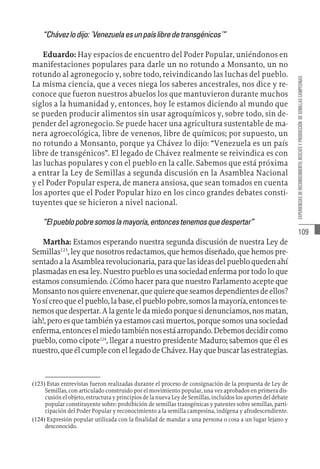 109
EXPERIENCIAS
DE
RECONOCIMIENTO,
RESCATE
Y
PRODUCCIÓN
DE
SEMILLAS
CAMPESINAS
“Chávezlodijo:´Venezuelaesunpaíslibredetransgénicos´”
Eduardo: Hay espacios de encuentro del Poder Popular, uniéndonos en
manifestaciones populares para darle un no rotundo a Monsanto, un no
rotundo al agronegocio y, sobre todo, reivindicando las luchas del pueblo.
La misma ciencia, que a veces niega los saberes ancestrales, nos dice y re-
conoce que fueron nuestros abuelos los que mantuvieron durante muchos
siglos a la humanidad y, entonces, hoy le estamos diciendo al mundo que
se pueden producir alimentos sin usar agroquímicos y, sobre todo, sin de-
pender del agronegocio. Se puede hacer una agricultura sustentable de ma-
nera agroecológica, libre de venenos, libre de químicos; por supuesto, un
no rotundo a Monsanto, porque ya Chávez lo dijo: “Venezuela es un país
libre de transgénicos”. El legado de Chávez realmente se reivindica es con
las luchas populares y con el pueblo en la calle. Sabemos que está próxima
a entrar la Ley de Semillas a segunda discusión en la Asamblea Nacional
y el Poder Popular espera, de manera ansiosa, que sean tomados en cuenta
los aportes que el Poder Popular hizo en los cinco grandes debates consti-
tuyentes que se hicieron a nivel nacional.
“Elpueblopobresomoslamayoría,entoncestenemosquedespertar”
Martha: Estamos esperando nuestra segunda discusión de nuestra Ley de
Semillas123
, ley que nosotros redactamos, que hemos diseñado, que hemos pre-
sentadoalaAsamblearevolucionaria,paraquelasideasdelpuebloquedenahí
plasmadas en esa ley. Nuestro pueblo es una sociedad enferma por todo lo que
estamos consumiendo. ¿Cómo hacer para que nuestro Parlamento acepte que
Monsantonosquiereenvenenar,quequierequeseamosdependientesdeellos?
Yosícreoqueelpueblo,labase,elpueblopobre,somoslamayoría,entonceste-
nemosquedespertar.Alagenteledamiedoporquesidenunciamos,nosmatan,
¡ah!, pero es que también ya estamos casi muertos, porque somos una sociedad
enferma,entonceselmiedotambiénnosestáarropando.Debemosdecidircomo
pueblo, como cipote124
, llegar a nuestro presidente Maduro; sabemos que él es
nuestro,queélcumpleconellegadodeChávez.Hayquebuscarlasestrategias.
(123)  Estas entrevistas fueron realizadas durante el proceso de consignación de la propuesta de Ley de
Semillas, con articulado construido por el movimiento popular, una vez aprobados en primera dis-
cusión el objeto, estructura y principios de la nueva Ley de Semillas, incluidos los aportes del debate
popular constituyente sobre: prohibición de semillas transgénicas y patentes sobre semillas, parti-
cipación del Poder Popular y reconocimiento a la semilla campesina, indígena y afrodescendiente.
(124)  Expresión popular utilizada con la finalidad de mandar a una persona o cosa a un lugar lejano y
desconocido.
 