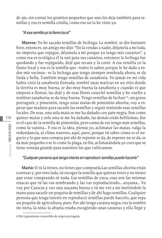 114
Varios
Autores
SEMILLAS
DEL
PUEBLO
de ajo, sin contar los granitos pequeños que uno los deja también para se-
millas y esa es semilla criolla, como esa no la he visto yo.
“Aesasemillayolallamolocal”
Marcos: Yo he sacado semillas de lechuga. La sembré, se dio bastante
bien, entonces, un amigo me dijo: “No la vendas a nadie, déjamela a mí toda,
no importa que espigue, déjamela a mí porque yo tengo mis canarios”, y
como esa es ecológica él la usó para sus canarios, entonces la lechuga fue
quedando y fue espigando, dejé que secara y la corté. A esa semilla yo la
llamo local y esa es la semilla que –todos lo saben porque le he dado a to-
dos mis vecinos– es la lechuga que tengo siempre sembrada ahora; se da
linda y bella. También tengo semillas de zanahoria. Yo jamás en mi vida
había visto la zanahoria floreada, sembré unas maticas en un sitio donde
la tierrita es muy buena, se dio muy buena la zanahoria y cuando vi que
empezó a florear, las dejé y de esas flores coseché semillas y he vuelto a
sembrar zanahoria; se da muy buena. Tengo semillas de fachan126
, un grano
portugués, y pimentón, tengo unas matas de pimentón ahorita, voy a es-
perar que madure para sacarle las semillas y seguir teniendo esas semillas
locales. De esas, una sola mata se me ha dañado con pate negra. Son como
quince matas y solo una se me ha dañado, las demás están bellísimas. Ese
es el caso de la semilla de pimentón, pero como de ese tengo más semillas,
como la vainita… Y esa es la idea, pienso yo, aclimatar las matas, valga la
redundancia, al clima nuestro, aquí, pues, porque tú sabes cómo es el ne-
gocio y lo que uno compra por ahí de repente se da, de repente no se da, se
da más pequeño o se lo come la plaga, en fin, aclimatándola yo creo que se
tiene ventaja grande para nosotros los que cultivamos.
“Cualquierpersonaquetengainterésenreproducirsemillaspuedehacerlo”
Mario: Si tú la tienes, no tienes que comprarla.Las semillas ahorita están
costosas y, por otro lado, tú escoges la semilla que quieras tener y no tienes
que estar comprando ni nada. Las semillas de yuca, esas son las mismas
estacas que tú las vas sembrando y las vas reproduciendo… auyama… Yo
voy por Caracas y veo una auyama buena y tú me ves a mí metiéndole la
mano para sacarle un poquito de semillas y de ahí hago semillas. Cualquier
persona que tenga interés en reproducir semillas puede hacerlo, que sepa
un poquito de agricultura, pues. Por ahí tengo caraota negra, esa la sembró
mi nieta, la niña: la abuela estaba escogiendo unas caraotas y ella llegó y
(126)  Leguminosa comestible de origen portugués.
 