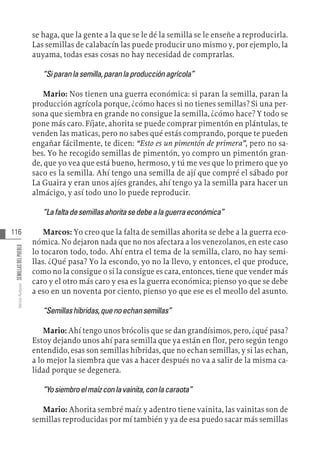 116
Varios
Autores
SEMILLAS
DEL
PUEBLO
se haga, que la gente a la que se le dé la semilla se le enseñe a reproducirla.
Las semillas de calabacín las puede producir uno mismo y, por ejemplo, la
auyama, todas esas cosas no hay necesidad de comprarlas.
“Siparanlasemilla,paranlaproducciónagrícola”
Mario: Nos tienen una guerra económica: si paran la semilla, paran la
producción agrícola porque, ¿cómo haces si no tienes semillas? Si una per-
sona que siembra en grande no consigue la semilla, ¿cómo hace? Y todo se
pone más caro. Fíjate, ahorita se puede comprar pimentón en plántulas, te
venden las maticas, pero no sabes qué estás comprando, porque te pueden
engañar fácilmente, te dicen: “Esto es un pimentón de primera”, pero no sa-
bes. Yo he recogido semillas de pimentón, yo compro un pimentón gran-
de, que yo vea que está bueno, hermoso, y tú me ves que lo primero que yo
saco es la semilla. Ahí tengo una semilla de ají que compré el sábado por
La Guaira y eran unos ajíes grandes, ahí tengo ya la semilla para hacer un
almácigo, y así todo uno lo puede reproducir.
“Lafaltadesemillasahoritasedebealaguerraeconómica”
Marcos: Yo creo que la falta de semillas ahorita se debe a la guerra eco-
nómica. No dejaron nada que no nos afectara a los venezolanos, en este caso
lo tocaron todo, todo. Ahí entra el tema de la semilla, claro, no hay semi-
llas. ¿Qué pasa? Yo la escondo, yo no la llevo, y entonces, el que produce,
como no la consigue o si la consigue es cara, entonces, tiene que vender más
caro y el otro más caro y esa es la guerra económica; pienso yo que se debe
a eso en un noventa por ciento, pienso yo que ese es el meollo del asunto.
“Semillashíbridas,quenoechansemillas”
Mario: Ahí tengo unos brócolis que se dan grandísimos, pero, ¿qué pasa?
Estoy dejando unos ahí para semilla que ya están en flor, pero según tengo
entendido, esas son semillas híbridas, que no echan semillas, y si las echan,
a lo mejor la siembra que vas a hacer después no va a salir de la misma ca-
lidad porque se degenera.
“Yosiembroelmaízconlavainita,conlacaraota”
Mario: Ahorita sembré maíz y adentro tiene vainita, las vainitas son de
semillas reproducidas por mí también y ya de esa puedo sacar más semillas
 