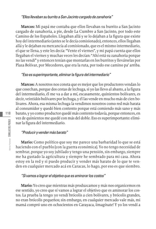 118
Varios
Autores
SEMILLAS
DEL
PUEBLO
“EllosllevabansuburritoaSanJacintocargadodezanahoria”
Marcos: Mi papá me contaba que ellos llevaban su burrito a San Jacinto
cargado de zanahoria, a pie, desde La Cumbre a San Jacinto, por todo este
Camino de los Españoles. Llegaban allá y se lo dejaban a la figura que existe
hoy del intermediario (antes se le decía comisionado), entonces, ellos llegaban
allá y le dejaban su mercancía al comisionado, que es el mismo intermediario,
el que se llena, y este les decía: “Vente el viernes”, y mi papá cuenta que ellos
llegaban el viernes y muchas veces les decían: “Ahí está su zanahoria porque
no las vendí” y entonces tenían que montarlas en los burritos y llevárselas por
Plaza Bolívar, por Mecedores, que era la ruta, por todo ese camino pa’ arriba.
“Esoessuperimportante,eliminarlafiguradelintermediario”
Marcos: A nosotros nos consta que es mejor que los productores vendan lo
que cosechan, porque dos cestas de lechuga, si yo las llevo al abasto, a la figura
del intermediario, él me va a dar a mí, escasamente, quinientos bolívares, es
decir, veintidós bolívares por lechuga, y él las vende en mucho más de cien bo-
lívares. Ahora, esa misma lechuga la vendimos nosotros como red más barata
al consumidor y quedó bien contento porque está comiendo más sano y más
barato, y yo como productor quedé más contento todavía, porque entonces, en
vez de quinientos me quedé con más del doble. Eso es superimportante: elimi-
nar la figura del intermediario.
“Produciryvendermásbarato”
Mario: Como político que soy me parece una barbaridad lo que se está
haciendo con el pueblo [con la guerra económica]. Yo no tengo necesidad de
sembrar, porque yo soy jubilado y tengo una pensión, sin embargo, siempre
me ha gustado la agricultura y siempre he sembrado para mi casa. Ahora
estoy en la red y si puedo producir y vender más barato de lo que te ven-
den en cualquier mercado acá en Caracas, lo hago, por eso es que siembro.
“Sívamosalograrelobjetivoqueesaminorarloscostos”
Mario: Yo creo que mientras más produzcamos y más nos organicemos en
ese sentido, yo creo que sí vamos a lograr el objetivo que es aminorar los cos-
tos. La prueba la tengo: yo vendí brócolis a cien bolívares, y brócolis grandes,
no eran brócolis pequeños; sin embargo, en cualquier mercado vale más, mi
mamá compró uno en ochocientos en Carayaca, ¡imagínate! Y yo los vendí a
 