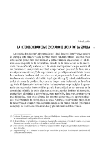 11
Introducción
LA HETEROGENEIDAD COMO ESCENARIO DE LUCHA POR LA SEMILLA
La sociedad moderna2
, amparada en el ideal desarrollista3
y cuyo centro
es Europa, está caracterizada por tres mitos fundamentales –entendiendo
estos como principios que norman y estructuran la vida social–: 1) el do-
minio o conquista de la naturaleza, basado en la disociación de lo enten-
dido como cultural y natural y en la visión antropocéntrica que coloca al
ser humano en una posición central y superior con potestad de dominar y
manipular su entorno; 2) la supremacía del paradigma cientificista como
herramienta fundamental para alcanzar el progreso de la humanidad, es-
trechamente vinculada al ámbito legal y jurídico; y 3) la industrialización
de los sistemas de producción, con una importante incidencia en la esfera
agrícola. El desenvolvimiento indiscriminado de estos principios ha gene-
rado consecuencias insostenibles para la humanidad; es por eso que en la
actualidad se habla de crisis planetaria4
, resaltando los ámbitos alimentario,
energético, climático y económico, pero también, desde una perspectiva
más filosófica, esta crisis abarca los asuntos conceptuales, epistemológi-
cos5
e identitarios de este modelo de vida. Además, estos valores propios de
la modernidad se han venido desarrollando de la mano con un fenómeno
complejo de ordenamiento mundial y globalización del mercado.
(2)  Conjunto de personas que interactúan y hacen vida bajo un sistema político común y tienen una
economía basada en la producción tecnificada.
(3)  El desarrollismo es la tendencia a pensar que el desarrollo económico es lo más favorable a expensas
de sus consecuencias negativas en lo social, económico y ambiental.
(4)  Crisis histórica actual en la que se evidencia un desequilibrio de gran magnitud en el ámbito ecoló-
gico mundial.
(5)  La epistemología es la parte de la filosofía que estudia los principios, fundamentos y métodos del
conocimiento humano.
 