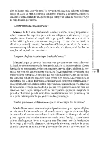 119
EXPERIENCIAS
DE
RECONOCIMIENTO,
RESCATE
Y
PRODUCCIÓN
DE
SEMILLAS
CAMPESINAS
cien bolívares cada uno y le gané. Yo hoy compré auyama a ochenta bolívares
el kilo en Catia La Mar, nosotros la vendemos a treinta y a cuarenta, entonces,
¿cuántoseestáahorrandounapersonaquecompreenlareddenosotros?¡Oye!
Es más del cien por ciento.
“Lareforestaciónesmuyimportante”
Marcos: La Red viene trabajando la reforestación, es muy importante,
sobre todo con las especies que están en peligro de extinción: yo tengo
nogales en mi terreno, el nogal está en peligro de extinción, ese árbol es
emblemático y, bueno, como eso el araguaney… Lo que sí es necesario es
eliminar, como dijo nuestro Comandante Chávez, el eucalipto de la zona,
eso no es de aquí de Venezuela y afecta mucho a la tierra, acidifica las tie-
rras, las raíces, todo eso nos afecta.
“Laagroecologíaesimportanteporlasaluddelmundo”
Marcos: Lo que yo veo más importante es que como ya es nuestra la semi-
llalocal,notenemosqueestarlafumigando,echarlesuabonoorgánicosí,pero
fumigarla no es necesario, no le cae ninguna plaga y se adapta al clima. La hor-
taliza, por ejemplo, generalmente es de parte fría, generalmente, y en este caso
nuestro clima es tropical. Yo pienso que eso es lo más importante, que se siem-
bre la matica con abono orgánico y que crezca bien bonita. La agroecología es
importanteporlasaluddelmundo,deloshumanos,essuperimportante,comer-
se algo puro, sabroso, incluso está la experiencia de un señor que cría canarios.
Él me compró lechuga, cuando le dije que era cero químicos, compró para sus
canarios, es decir, que es importante inclusive para los pajaritos, imagínate tú
para el ser humano, para la salud. Eso es contaminación, esos químicos y esa
es la parte más importante que yo le veo a la agroecología.
“Invitoaquienquieraverlosalimentosquenotienenningúntipodeveneno”
Mario: Nosotros no usamos ningún tipo de veneno, puro agroecológico,
es más sano. En Venezuela y en el mundo entero la gente tiene que dejar
de comer los alimentos que se les echan fertilizantes dañinos para la salud,
y que la gente que siembre tome conciencia de no fumigar, como hacen
con una lechuga que la van a recoger y tres días antes la están fumigando;
la lechuga y el repollo cierran y ahí se queda el veneno metido. Es como
cuando compras un tomate y un pimentón y les ves un polvito amarillo:
 