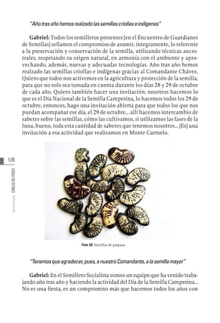 126
Varios
Autores
SEMILLAS
DEL
PUEBLO
“Añotrasañohemosrealzadolassemillascriollaseindígenas”
Gabriel: Todos los semilleros presentes [en el Encuentro de Guardianes
de Semillas] sellamos el compromiso de asumir, íntegramente, lo referente
a la preservación y conservación de la semilla, utilizando técnicas ances-
trales, respetando su origen natural, en armonía con el ambiente y apro-
vechando, además, nuevas y adecuadas tecnologías. Año tras año hemos
realzado las semillas criollas e indígenas gracias al Comandante Chávez.
Quiero que todos nos activemos en la agricultura y protección de la semilla,
para que no solo sea tomada en cuenta durante los días 28 y 29 de octubre
de cada año. Quiero también hacer una invitación: nosotros hacemos lo
que es el Día Nacional de la Semilla Campesina, lo hacemos todos los 29 de
octubre, entonces, hago una invitación abierta para que todos los que nos
puedan acompañar ese día, el 29 de octubre… allí hacemos intercambio de
saberes sobre las semillas, cómo las cultivamos, si utilizamos las fases de la
luna, bueno, toda esta cantidad de saberes que tenemos nosotros… [Es] una
invitación a esa actividad que realizamos en Monte Carmelo.
Foto 29. Semillas de paspasa.
“Tenemosqueagradecer,pues,anuestroComandante,alasemillamayor”
Gabriel: En el Semillero Socialista somos un equipo que ha venido traba-
jando año tras año y haciendo la actividad del Día de la Semilla Campesina…
No es una fiesta, es un compromiso más que hacemos todos los años con
 