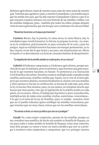 127
EXPERIENCIAS
DE
RECONOCIMIENTO,
RESCATE
Y
PRODUCCIÓN
DE
SEMILLAS
CAMPESINAS
distintos agricultores, tanto de nuestra zona como de otras zonas de nuestro
país. Tenemos que agradecer, pues, a nuestro Comandante, a la semilla mayor
que ha tenido este país, que ha sido nuestro Comandante Chávez y por él es
que nosotros estamos resteaos con esta historia de las semillas criollas, con
las semillas indígenas, pues… también por todos los niños, porque después
viene la nueva generación, que son los que van a continuar con esta actividad.
“Nosotroshacemosuntruequepermanente”
Carmen: Bueno, hay la poncha, la vaina mora, la vaina blanca, hay la
enredadera (que enreda bastante), la chivata, la paspasa, la arveja… La carao-
ta no la vendemos, prácticamente es para consumo de la casa y para los
amigos. Aquí en realidad nosotros hacemos un trueque permanente, yo te
doy caraota, tú me das lo que tienes y así, pues, nos mantenemos así. Ahora
el repollo sí va directamente a la feria de consumo familiar de Barquisimeto.
“Lalegislacióndelasemillaestabaencadaquien,ensuconuco”
Gabriel: Sí habemos campesinos y sí habemos agricultores, porque mu-
chos dicen que no habemos, pero sí existimos y aquí tenemos una gran mues-
tra de lo que nosotros hacemos, en Sanare. Yo pertenezco a la Asociación
Civil Semillero Socialista. Nosotros estamos multiplicando, reproduciendo
semillas autóctonas, semillas criollas que, bueno, no se ven en el mercado,
pero que nuestros abuelos, nuestros bisabuelos se criaron con esas semillas
y ellos mismos se hacían la certificación, se hacían de todo tipo, para ellos
la ley la hacían ellos mismos, pues, en sus manos, no teníamos mucho que
buscar por otras partes, sino que la legislación de la semilla estaba en cada
quien, en su conuco. Ahora, el trabajo que hacemos es, pues, la producción,
multiplicación de todas estas semillas criollas, autóctonas, venezolanas…
Y lo que es el tema de la Ley de Semillas, pues, es verdad… nosotros, tiene
que ser el pueblo soberano quien certifique las semillas venezolanas, por-
que tenemos que ser muy claros, tienen que ser las semillas venezolanas.
“Yavamosatenerunmarcojurídicoquenosvaaproteger”
Gaudi: Yo, como mujer campesina, amante de las semillas, porque yo
me considero una semilla y de hecho mi nombre es Semilla de Paspasa, yo
soy para todos y todas ustedes la Semilla de Paspasa, estoy muy contenta,
muy feliz porque ya vamos a tener un marco jurídico que nos va a prote-
ger a nosotros como campesinas y campesinos, que va a proteger nuestra
 