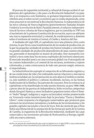 12
Varios
Autores
SEMILLAS
DEL
PUEBLO
El proceso de expansión territorial y cultural de Europa aceleró el sur-
gimiento del capitalismo, y dio paso a la Revolución Industrial6
; en para-
lelo y en respuesta a este fenómeno, se gestaron importantes procesos de
rebelión ante el orden social y económico que se estaba imponiendo, entre
estos procesos se encuentran la Revolución francesa, la independencia de
las trece colonias de Nueva Inglaterra (posteriormente llamadas Estados
Unidos) y la revolución de Haití. Paradójicamente, el esfuerzo independen-
tista de las trece colonias de Nueva Inglaterra, que se consolida en 1787 con
el nacimiento de la primera Constitución de esa nación, marca en adelante
una nueva expansión territorial y colonial, de reordenamiento y dominio
sobre el territorio de América Central, el Caribe y América del Sur.
A mediados del siglo XIX, el capitalismo tuvo una primera crisis como
sistema, lo que llevó a una transformación de los modos de producción, en
la que las pequeñas unidades de producción fueron tomadas y convertidas
en grandes unidades de producción dependientes de unas cuantas empre-
sas, generando el monopolio en manos de privados. Este monopolio cen-
tralizó y tuvo como base los recursos explotados del territorio americano.
El mercado mundial pasó a ser una economía global con el monopolio de
los centros industriales y el control de los recursos, territorios y sujetos
colonizados, y como consecuencia de todo este proceso surgió, entonces,
el imperialismo.
La industrialización expropió al campesino de su laboratorio orgánico y
de sus condiciones de vida y fue ordenando nuevas relaciones y una nueva
institucionalidad; así, la europeización no solo abarcó el ámbito económi-
co, sino también el político y cultural, incidiendo, incluso, en las formas
tradicionales de la familia y los patrones de consumo. Pero la resistencia al
capitalismo se ha manifestado en toda nuestra historia, ya para 1846-1848,
a pocos años de las guerras de independencia, hubo revueltas campesinas
donde Ezequiel Zamora y otros luchadores populares (entre ellos el llane-
ro “Indio” Rangel, indígenas y negros esclavizados) venían promoviendo
en Venezuela varias insurrecciones bajo la proclama “Tierra y Hombres
Libres”, como respuesta a la oligarquía conservadora, que promovía para
entonces las inversiones extranjeras y la defensa de los terratenientes y los
grandes capitales nacionales a través de leyes. Esto da cuenta de que si bien
había una liberación de la usurpación de las tierras por parte de la Corona
de Castilla, la expansión de la Revolución Industrial, mediante las casas
comerciales y las inversiones privadas de Norteamérica y Europa, signifi-
caba una nueva amenaza.
(6)  Fue un proceso de transformación que surge en Inglaterra en el siglo XVIII y cuya consecuencia
principal fue situar a la industria en el centro de la economía mundial.
 
