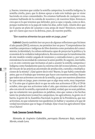 130
Varios
Autores
SEMILLAS
DEL
PUEBLO
y, bueno, tenemos que cuidar la semilla campesina, la semilla indígena, la
semilla criolla, pues, que le demos apoyo a todo este trabajo que se viene
haciendo en estas comunidades. No estamos hablando de cualquier cosa,
estamos hablando de la comida de nosotros y de nuestros hijos. Entonces
creo que es lo que tenemos que defender, pero a capa y espada, como se dice,
porque realmente es la papa de todos los días, sobre todo. ¿Quién dice que
no le gusta un plato de caraotas o una arepa de maíz? Entonces, tenemos
que ser claros que esa es la defensa, pues, de nuestro pueblo.
“Son nuestros alimentos los que están en juego, pues”
Gabriel: Quería también leer un poco de algunas reflexiones que hicimos
el año pasado [2012], entonces, me permiten leer un poco: “Comprendemos las
semillas campesinas e indígenas de libre dominio como portadora del conoci-
miento, la identidad y la cultura milenaria capaz de proyectar la política y la
economía de la verdadera independencia. Reconocemos que la transformación
de este modelo vendrá cargada de tensiones y contradicciones y, por tanto,
entendemos la necesidad de comenzar lo antes posible. Es urgente, inevitable,
y es en este contexto que invitamos al país a asumir la semilla campesina e
indígena como fundamento para la construcción del ecosocialismo, a través
del rescate de las prácticas ancestrales de producción, custodia y multiplica-
ciones de la misma”. ¿Qué quiere decir esto? Bueno, lo que había comentado
antes, que es el trabajo que tenemos que hacer con nuestras semillas. Espero
que todos nos activemos con esto de la semilla, ya que son nuestros alimentos
los que están en juego, pues creemos que es algo muy serio, muy importan-
te. Y lo otro que sí quiero decir es que no solo nos activemos el 28 y el 29 de
octubre, sino que nos activemos todo el año, que estemos activados todo el
año con esto de la semilla, esperando de verdad, verdad, que no sean palabras;
que no solamente nos quedemos en palabras, sino que vamos a los hechos
tanto los productores [como] los campesinos, los agricultores, la gente en el
barrio, la gente de la Asamblea Nacional, la gente de la Presidencia, que nos
activemos, no que solamente nos quedemos en hablar y vayamos a lo que de
verdad necesitamos que se haga: el trabajo. ¡Que vivan los agricultores! ¡Que
viva Chávez!
Fundo Zamorano Carmelo Mendoza
Montaña de Argimiro Gabaldón, parroquia Humocaro Bajo, municipio
Morán, estado Lara.
 