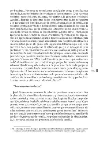 133
EXPERIENCIAS
DE
RECONOCIMIENTO,
RESCATE
Y
PRODUCCIÓN
DE
SEMILLAS
CAMPESINAS
por hectárea… Nosotros no necesitamos que alguien venga a certificarnos
la semilla, nosotros mismos la certificamos, la sembramos. ¿Qué hacemos
nosotros? Nosotros a una mazorca, por ejemplo, le quitamos tres dedos,
¿verdad?, después de estos tres dedos le medimos tres dedos por encima
y lo que quede en el medio, esa es la semilla buena, esa es la semilla que
nosotros sembramos y todo el tiempo hemos estado haciendo eso y nos da
buen resultado, o sea, que la semilla no la tenemos como una mercancía,
la semilla es vida, es comida de todos nosotros y, por lo tanto, tenemos que
agarrar el mismo ejemplo de todos. De cualquier persona que nos diga va-
mos a ir agarrando experiencia para ir desarrollando como colectivo, para
ir avanzando no solamente en el aprendizaje para nosotros, sino llevarlo a
la comunidad, que es ahí donde está la ganancia del trabajo que uno tiene
que venir haciendo, porque no es solamente que yo sé, sino que se tiene
que transferir ese conocimiento, así que esa es una buena parte, pues, de lo
que nosotros hemos venido haciendo. Por ejemplo, las caraotas… cuando la
gente dice que nosotros estamos cosechando caraotas, todo el mundo nos
pregunta: “¿Nos vende? ¿Nos vende? Nos tiene que vender, que no tenemos
nada”, al final tenemos que venderles algo, porque las caraotas salen muy
sabrosas, blanditicas y saben a hallaca, de paso, sin echarle nada, porque es
sumamente… La parte donde nosotros estamos es una parte alta y agroeco-
lógicamente… A las caraotas no les echamos nada, entonces, imagínense
la suerte que hemos tenido nosotros en lo que nos hemos empeñado… a la
certificación de semillas, a probarlas agroecológicamente… y por los ferti-
lizantes nosotros utilizamos la lombricultura.130
“Tenemosqueensemillarnos”
José: Tenemos una muestra de cebollín, que tiene treinta y cinco días
de plantado. En el semillero duró cuarenta y cinco días. Lo plantamos en el
suelo, como tal, y tiene cuarenta y cinco días. La gente dice, los comprado-
res: “Epa, véndenos la cebolla, véndenos la cebolla que esta buena”, y yo: “Coye,
pero esa no es para venderla, esa es para semilla, porque tenemos que ense-
millarnos, tenemos que ensemillarnos, una vez que nos ensemillemos ahí
si les podemos comercializar a ustedes para que se ensemillen”. Entonces,
ese es el trabajo que tenemos que hacer para defender nuestra semilla y la
producción, reproducir la semilla. No podemos depender de ninguna tien-
da, si nosotros mismos nos ponemos a defender la semilla.
(130)  Tecnología de orden biológico que se basa en la transformación de la materia orgánica (restos
vegetales) a través de lombrices de tierra. Se usa como fertilizante orgánico en plantas y suelos.
 