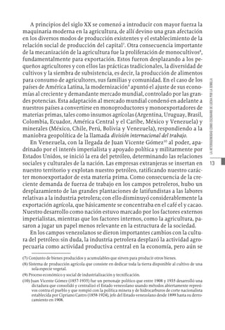 13
LA
HETEROGENEIDAD
COMO
ESCENARIO
DE
LUCHA
POR
LA
SEMILLA
A principios del siglo XX se comenzó a introducir con mayor fuerza la
maquinaria moderna en la agricultura, de allí devino una gran afectación
en los diversos modos de producción existentes y el establecimiento de la
relación social de producción del capital7
. Otra consecuencia importante
de la mecanización de la agricultura fue la proliferación de monocultivos8
,
fundamentalmente para exportación. Estos fueron desplazando a los pe-
queños agricultores y con ellos las prácticas tradicionales, la diversidad de
cultivos y la siembra de subsistencia, es decir, la producción de alimentos
para consumo de agricultores, sus familias y comunidad. En el caso de los
países de América Latina, la modernización9
apuntó el ajuste de sus econo-
mías al creciente y demandante mercado mundial, controlado por las gran-
des potencias. Esta adaptación al mercado mundial condenó en adelante a
nuestros países a convertirse en monoproductores y monoexportadores de
materias primas, tales como insumos agrícolas (Argentina, Uruguay, Brasil,
Colombia, Ecuador, América Central y el Caribe, México y Venezuela) y
minerales (México, Chile, Perú, Bolivia y Venezuela), respondiendo a la
maniobra geopolítica de la llamada división internacional del trabajo.
En Venezuela, con la llegada de Juan Vicente Gómez10
al poder, apa-
drinado por el interés imperialista y apoyado política y militarmente por
Estados Unidos, se inició la era del petróleo, determinando las relaciones
sociales y culturales de la nación. Las empresas extranjeras se insertan en
nuestro territorio y explotan nuestro petróleo, ratificando nuestro carác-
ter monoexportador de esta materia prima. Como consecuencia de la cre-
ciente demanda de fuerza de trabajo en los campos petroleros, hubo un
desplazamiento de las grandes plantaciones de latifundistas a las labores
relativas a la industria petrolera; con ello disminuyó considerablemente la
exportación agrícola, que básicamente se concentraba en el café el y cacao.
Nuestro desarrollo como nación estuvo marcado por los factores externos
imperialistas, mientras que los factores internos, como la agricultura, pa-
saron a jugar un papel menos relevante en la estructura de la sociedad.
En los campos venezolanos se dieron importantes cambios con la cultu-
ra del petróleo: sin duda, la industria petrolera desplazó la actividad agro-
pecuaria como actividad productiva central en la economía, pero aún se
(7)  Conjunto de bienes producidos y acumulables que sirven para producir otros bienes.
(8)  Sistema de producción agrícola que consiste en dedicar toda la tierra disponible al cultivo de una
sola especie vegetal.
(9)  Proceso económico y social de industrialización y tecnificación.
(10)  Juan Vicente Gómez (1857-1935) fue un personaje político que entre 1908 y 1935 desarrolló una
dictadura que consolidó y centralizó el Estado venezolano usando métodos abiertamente represi-
vos contra el pueblo y que rompió con la política minera y de hidrocarburos de corte nacionalista
establecida por Cipriano Castro (1858-1924), jefe del Estado venezolano desde 1899 hasta su derro-
camiento en 1908.
 