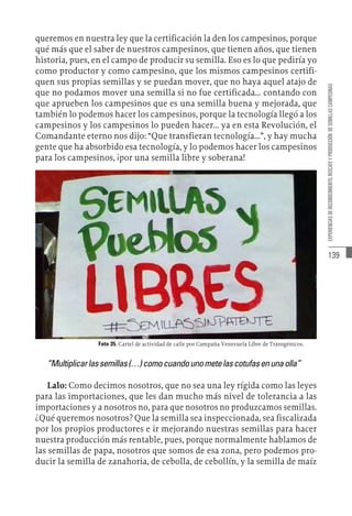 139
EXPERIENCIAS
DE
RECONOCIMIENTO,
RESCATE
Y
PRODUCCIÓN
DE
SEMILLAS
CAMPESINAS
queremos en nuestra ley que la certificación la den los campesinos, porque
qué más que el saber de nuestros campesinos, que tienen años, que tienen
historia, pues, en el campo de producir su semilla. Eso es lo que pediría yo
como productor y como campesino, que los mismos campesinos certifi-
quen sus propias semillas y se puedan mover, que no haya aquel atajo de
que no podamos mover una semilla si no fue certificada... contando con
que aprueben los campesinos que es una semilla buena y mejorada, que
también lo podemos hacer los campesinos, porque la tecnología llegó a los
campesinos y los campesinos lo pueden hacer... ya en esta Revolución, el
Comandante eterno nos dijo: “Que transfieran tecnología...”, y hay mucha
gente que ha absorbido esa tecnología, y lo podemos hacer los campesinos
para los campesinos, ¡por una semilla libre y soberana!
Foto 35. Cartel de actividad de calle por Campaña Venezuela Libre de Transgénicos.
“Multiplicarlassemillas(…)comocuandounometelascotufasenunaolla”
Lalo: Como decimos nosotros, que no sea una ley rígida como las leyes
para las importaciones, que les dan mucho más nivel de tolerancia a las
importaciones y a nosotros no, para que nosotros no produzcamos semillas.
¿Qué queremos nosotros? Que la semilla sea inspeccionada, sea fiscalizada
por los propios productores e ir mejorando nuestras semillas para hacer
nuestra producción más rentable, pues, porque normalmente hablamos de
las semillas de papa, nosotros que somos de esa zona, pero podemos pro-
ducir la semilla de zanahoria, de cebolla, de cebollín, y la semilla de maíz
 