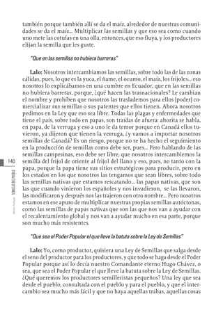 140
Varios
Autores
SEMILLAS
DEL
PUEBLO
también porque también allí se da el maíz, alrededor de nuestras comuni-
dades se da el maíz... Multiplicar las semillas y que eso sea como cuando
uno mete las cotufas en una olla, entonces, que eso fluya, y los productores
elijan la semilla que les guste.
“Queenlassemillasnohubierabarreras”
Lalo: Nosotros intercambiamos las semillas, sobre todo las de las zonas
cálidas, pues, lo que es la yuca, el ñame, el ocumo, el maíz, los frijoles... eso
nosotros lo explicábamos en una cumbre en Ecuador, que en las semillas
no hubiera barreras, porque, ¿qué hacen las trasnacionales? Le cambian
el nombre y prohíben que nosotros las traslademos para ellos [poder] co-
mercializar sus semillas o sus patentes que ellos tienen. Ahora nosotros
pedimos en la Ley que eso sea libre. Todas las plagas y enfermedades que
tiene el país, sobre todo en papas, son traídas de afuera: ahorita se habla,
en papa, de la verruga y eso a uno le da temor porque en Canadá ellos tu-
vieron, ya dijeron que tienen la verruga, ¿y vamos a importar nosotros
semillas de Canadá? Es un riesgo, porque no se ha hecho el seguimiento
en la producción de semillas como debe ser, pues... Pero hablando de las
semillas campesinas, eso debe ser libre, que nosotros intercambiemos la
semilla del frijol de oriente al frijol del llano y eso, pues, no tanto con la
papa, porque la papa tiene sus sitios estratégicos para producir, pero en
los estados en los que nosotros las tengamos que sean libres, sobre todo
las semillas nativas que estamos rescatando... las papas nativas, que son
las que cuando vinieron los españoles y nos invadieron, se las llevaron,
las modificaron y después nos las trajeron con otro nombre... Pero nosotros
estamos en ese apuro de multiplicar nuestras propias semillas autóctonas,
como las semillas de papas nativas que son las que nos van a ayudar con
el recalentamiento global y nos van a ayudar mucho en esa parte, porque
son mucho más resistentes.
“QueseaelPoderPopularelquellevelabatutasobrelaLeydeSemillas”
Lalo: Yo, como productor, quisiera una Ley de Semillas que salga desde
el seno del productor para los productores, y que todo se haga desde el Poder
Popular porque así lo decía nuestro Comandante eterno Hugo Chávez, o
sea, que sea el Poder Popular el que lleve la batuta sobre la Ley de Semillas.
¿Qué queremos los productores semilleristas pequeños? Una ley que sea
desde el pueblo, consultada con el pueblo y para el pueblo, y que el inter-
cambio sea mucho más fácil y que no haya aquellas trabas, aquellas cosas
 