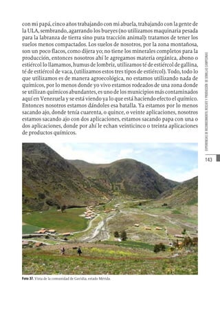 143
EXPERIENCIAS
DE
RECONOCIMIENTO,
RESCATE
Y
PRODUCCIÓN
DE
SEMILLAS
CAMPESINAS
con mi papá, cinco años trabajando con mi abuela, trabajando con la gente de
la ULA, sembrando, agarrando los bueyes (no utilizamos maquinaria pesada
para la labranza de tierra sino pura tracción animal): tratamos de tener los
suelos menos compactados. Los suelos de nosotros, por la zona montañosa,
son un poco flacos, como dijera yo; no tiene los minerales completos para la
producción, entonces nosotros ahí le agregamos materia orgánica, abono o
estiércol lo llamamos, humus de lombriz, utilizamos té de estiércol de gallina,
té de estiércol de vaca, (utilizamos estos tres tipos de estiércol). Todo, todo lo
que utilizamos es de manera agroecológica, no estamos utilizando nada de
químicos, por lo menos donde yo vivo estamos rodeados de una zona donde
se utilizan químicos abundantes, es uno de los municipios más contaminados
aquí en Venezuela y se está viendo ya lo que está haciendo efecto el químico.
Entonces nosotros estamos dándoles esa batalla. Ya estamos por lo menos
sacando ajo, donde tenía cuarenta, o quince, o veinte aplicaciones, nosotros
estamos sacando ajo con dos aplicaciones, estamos sacando papa con una o
dos aplicaciones, donde por ahí le echan veinticinco o treinta aplicaciones
de productos químicos.
Foto 37. Vista de la comunidad de Gavidia, estado Mérida.
 