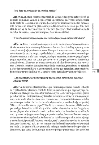 145
EXPERIENCIAS
DE
RECONOCIMIENTO,
RESCATE
Y
PRODUCCIÓN
DE
SEMILLAS
CAMPESINAS
“Unabasedeproduccióndesemillasnativas”
Alberio: Ahorita estamos trabajando veinticinco productores con el
consejo comunal, vamos a conformar la comuna; queremos establecerla
en la parte de Gavidia, que sea una base de producción de semillas nativas,
solo nativas, no acceder a plantas mejoradas, sino solo nativas, que tenemos
allá. Pasan ya de doce materiales, tenemos doce variedades nativas: está la
cucuba, la rosada, la corazón negro... hay una cantidad.
“Estastrasnacionalesquenosestánmetiendoquímicos,estánmatándonos”
Alberio: Estas trasnacionales que nos están metiendo químicos están ma-
tándonosanosotrosmismosydebemosdarlesunadurabatallayapoyarytener
conocimiento[de]quesitenemossemillas,quesitenemoscomotrabajar,queno
necesitamosdeuntractorparapoderlabrarlatierra,sinoquenosotrosnosinge-
niamos;tenemosaradopararomper,aradopararastrear,tenemosyugoslargos,
yugos pequeños... esas son cosas que se ven en el campo, que nosotros tenemos
conocimiento... Nosotros en nuestra comunidad a los diez o doce años ya esta-
moslabrando,tenemosconocimientosdesdechamitos,puessiunonoaprende
a arar, tiene que estudiar y el que no estudia tiene que aprender a arar entonces.
Son cosas que uno las lleva en la sangre, como agricultor y como productor.
“Las trasnacionales que llegaron y agarraron la semilla que nuestros
abuelos tenían”
Alberio: Tenemos otras [semillas] que fueron repatriadas, cuando te hablo
derepatriadasfueelmismocombitodelastrasnacionalesquellegaronyagarra-
ron las semillas que nuestros abuelos tenían y se las llevaron para otros países
para hacerles el mejoramiento y traerlas mejoradas, entonces, son cosas que
uno está viendo ahorita... tenemos como veinte, como veinticinco materiales
quesonrepatriados.Unolashallevadoalasabuelas,alosabuelos[ypregunta:]
“Mire,¿cómosellamaestapapa?”.Ytedicenelnombre.Entonces,allálatenían
por código, la tenían clasificada y ahí le metían el combito: tantos fungicidas,
tantos plaguicidas, ahí tenían ya el combito hecho con las mismas semillas de
uno...yeseesunjuegoquenohayqueperdonárselos.Sonsemillasnativasque
tienen tantos años aquí en los Andes y se las han llevado para hacerle un juego
a uno mismo, ¿por qué? Porque a lo mejor, está la granola que echa en noventa
días,perolaotrapapaechaenseismesesymerindetreintaporciento,¿peroqué
me rinde la de granola? La de granola lo más que me rinde son diez por ciento.
¿Entonces, qué van a decir, no que es mejor porque puedo sacar dos cosechas
 