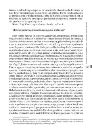 147
EXPERIENCIAS
DE
RECONOCIMIENTO,
RESCATE
Y
PRODUCCIÓN
DE
SEMILLAS
CAMPESINAS
trasnacionales del agronegocio. La producción diversificada de rubros es
uno de los principios que sostienen los integrantes de este Fundo, así como
el impulso de la semilla autóctona, libre de manipulación genética, con la
finalidad de avanzar a otro tipo de producción que permita crear un espa-
cio productivo integral orgánico.
Narra: Fray Silvera, agricultor del Fundo las Tres R.
“Antesdeplantarnuestrasemilla,darlaguerraallatifundio”
Fray: Formo parte de un colectivo yaracuyano, campesinado, de una lucha
verdaderamentearduaantesdelaLeydeTierrasydespuésdelaLeydeTierras(…)
NosotrosvenimosdesarrollandoenelestadoYaracuy,primero,laorganizaciónde
nuestrocampesinadoenelestado.Esunatareaarduaquevenimosorganizando
antes de plantar nuestra semilla, dar la guerra al latifundio y de ahí nacer como
en realidad nacieron nuestros ancestros, desde abajo, sin tener un terrateniente
comopatrón,comojefe.EnelestadoYaracuyvenimoshaciendounatarea,como
muchosdebentenerconocimiento,deenunmomentonomuylejanodecretarlo
comoterritoriolibredelatifundio.Esunesfuerzoquevenimoshaciendo,hemos
venidodesdelafronteraconelestadoLaraynosquedaunapartequeesdondela
terrofagia136
, los terratenientes se han atrincherado, y por algunas políticas tam-
bién de algunos ministerios no hemos avanzado en esos territorios para poder
nosotrosconcretaresaguerracontraellatifundio;yesuntemaalquequeremos
hacerle mucho hincapié para en un tiempo no muy lejano decretar a nuestro
estado libre del latifundio. Nosotros, específicamente, estamos en unos terrenos
que el antiguo dueño, supuestamente, era un alemán. En verdad, ese alemán te-
nía a un pueblo sometido, esclavizado, al cual llegamos nosotros reunidos con
varios campesinos y colectivos y decidimos que la tierra la tenemos que poner
a trabajar a nombre del campesinado y que tiene que ser de nuestros ancestros.
Hubobastanteconflictoconnuestrascomunidades,síhuboeseenfrentamiento:
uno, porque el tipo se encargaba de contratar a algunos de allí de las comunida-
des,entoncesnostirabananuestrascomunidades,decíanqueíbamosahacerles
perder el trabajo a los camaradas que estaban en ese pueblo específicamente. El
alemánsedioalatareadeeso,deconsudinero,consupoder,tratardetirarnosa
nuestro pueblo a nosotros, para que nuestro proyecto no se iniciara. Resulta ser
que fue un bumerán para él, porque cuando él nos llama y nos dice a nosotros,
que vivimos más o menos a veinte kilómetros, que dónde estamos haciendo esa
unidaddeproducción,comoaveintekilómetrosdeeseespacio,quenopodíamos
(136)  Consumo y explotación exacerbada de la tierra, generando el agotamiento de sus nutrientes, erosión
y destrucción de los suelos. Esta práctica está asociada a la agricultura convencional y se desarrolla
fundamentalmente en tierras apropiadas para uso privado.
 