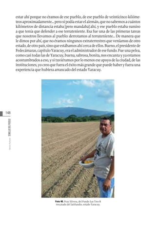 148
Varios
Autores
SEMILLAS
DEL
PUEBLO
estar ahí porque no éramos de ese pueblo, de ese pueblo de veinticinco kilóme-
trosaproximadamente...perosípodíaestarelalemán,quenosabemosacuántos
kilómetros de distancia estaba [pero mandaba] ahí, y ese pueblo estaba sumiso
a que tenía que defender a ese terrateniente. Esa fue una de las primeras tareas
que nosotros llevamos al pueblo: derrotamos al terrateniente... De manera que
le dimos por ahí, que no éramos ningunos extraterrestres que veníamos de otro
estado,deotropaís,sinoqueestábamosahícercadeellos.Bueno,elpresidentede
Fedecámaras,capítuloYaracuy,eraeladministradordeesefundo.Fueunapelea,
comocasitodaslasdeYaracuy,buena,sabrosa,bonita,nosencantayyaestamos
acostumbradosaeso,ysituviéramosporlomenoseseapoyodelaciudad,delas
instituciones,yocreoquefueraeléxitomásgrandequepuedehaberyfuerauna
experiencia que hubiera arrancado del estado Yaracuy.
Foto 40. Fray Silvera, del Fundo Las Tres R
rescatado del latifundio, estado Yaracuy.
 