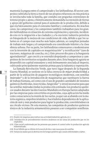 14
Varios
Autores
SEMILLAS
DEL
PUEBLO
mantenía la pugna entre el campesinado y los latifundistas. El sector cam-
pesino cultivaba la tierra a través de sus propios esfuerzos; en esta práctica
se involucraba toda la familia, que contaba con pequeñas extensiones de
terreno propio o ajeno, e históricamente demandaba la extensión de tierras
y apoyo del gobierno central para el aumento de la producción, debido a
que era básicamente para el consumo familiar y comunitario. En muchos
casos, las campesinas y los campesinos también trabajaban para los gran-
des latifundistas en situación de extrema explotación y opresión, incidien-
do esta en la migración a las ciudades y a la creciente industria petrolera
en búsqueda de la mejora de sus condiciones de vida, debido a que los sa-
larios en el campo eran mucho más bajos; además, se cumplían jornadas
de trabajo más largas y el campesinado era considerado inferior a la clase
obrera urbana. Por su parte, los latifundistas comenzaron a modernizarse
con la inversión de capitales en maquinización11
y tecnificación12
(uso de
tractores, máquinas de cosecha, etc.). Este proceso dio paso a la burguesía
agroindustrial13
, que creció y se extendió despojando a campesinas y cam-
pesinos de los territorios ocupados durante años. Esta burguesía agraria se
desarrolló con capital extranjero y está íntimamente asociada al imperio,
cultivando principalmente materias primas para la industria y exportación.
La llamada Revolución Verde, que tuvo lugar después de la Segunda
Guerra Mundial, se sostiene en la falsa creencia de mayor productividad, a
partir de la utilización de paquetes tecnológicos modernos, con semillas
mejoradas14
y de la introducción de maquinarias que sustituyen la fuerza
de trabajo humana, así como con el uso de grandes cantidades de insumos
químicos (herbicidas, insecticidas, fungicidas15
y otros) necesarios para que
las semillas mejoradas rindan la producción estimada. Los productos quími-
cos usados durante las dos Guerras Mundiales en Europa fueron adaptados
por las empresas para convertirlos en pesticidas, cuya aplicación ha traído
como consecuencia la erosión de los suelos, ya que van acabando con la ma-
teria orgánica, empobreciéndolos y haciéndolos dependientes de la aplica-
ción de más y más productos para lograr la producción, convirtiéndose en
un círculo vicioso. De esta manera, las compañías de productos químicos
tóxicos de la industria armamentista pasaron a ser compañías semilleras.
(11)   Empleo de máquinas para realizar una actividad (industrial, agrícola, etc.).
(12)   Introducción de procedimientos técnicos modernos en las ramas de producción que no los
empleaban.
(13)   Clase social conformada por las personas que poseen el control sobre la producción agrícola
industrializada.
(14)   Es un híbrido que se obtiene de la mezcla de dos o más razas puras de semillas.
(15)   Sustancias usadas para la destrucción de hongos parásitos que causan enfermedades o daños.
 