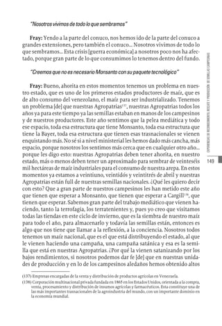 149
EXPERIENCIAS
DE
RECONOCIMIENTO,
RESCATE
Y
PRODUCCIÓN
DE
SEMILLAS
CAMPESINAS
“Nosotrosvivimosdetodoloquesembramos”
Fray: Yendo a la parte del conuco, nos hemos ido de la parte del conuco a
grandes extensiones, pero también el conuco... Nosotros vivimos de todo lo
que sembramos... Esta crisis [guerra económica] a nosotros poco nos ha afec-
tado, porque gran parte de lo que consumimos lo tenemos dentro del fundo.
“CreemosquenoesnecesarioMonsantoconsupaquetetecnológico”
Fray: Bueno, ahorita en estos momentos tenemos un problema en nues-
tro estado, que es uno de los primeros estados productores de maíz, que es
de alto consumo del venezolano, el maíz para ser industrializado. Tenemos
un problema [de] que nuestras Agropatrias137
, nuestras Agropatrias todos los
años ya para este tiempo ya las semillas estaban en manos de los campesinos
y de nuestros productores. Este año sentimos que la pelea mediática y todo
ese espacio, toda esa estructura que tiene Monsanto, toda esa estructura que
tiene la Bayer, toda esa estructura que tienen esas trasnacionales se vienen
enquistando más. No sé si a nivel ministerial les hemos dado más cancha, más
espacio, porque nosotros los sentimos más cerca que en cualquier otro año...
porque les digo esto: nuestras Agropatrias deben tener ahorita, en nuestro
estado, más o menos deben tener un aproximado para sembrar de veinteséis
mil hectáreas de maíz industriales para el consumo de nuestra arepa. En estos
momentos ya estamos a veintiuno, veintidós y veintitrés de abril y nuestras
Agropatrias están full de nuestras semillas nacionales. ¿Qué les quiero decir
con esto? Que a gran parte de nuestros campesinos les han metido este año
que tienen que esperar a Monsanto, que tienen que esperar a Cargill138
, que
tienen que esperar. Sabemos gran parte del trabajo mediático que vienen ha-
ciendo, tanto la terrofagia, los terratenientes y, pues yo creo que visitamos
todas las tiendas en este ciclo de invierno, que es la siembra de nuestro maíz
para todo el año, para almacenarlo y todavía las semillas están, entonces es
algo que nos tiene que llamar a la reflexión, a la conciencia. Nosotros todos
tenemos un maíz nacional, que es el que está distribuyendo el estado, al que
le vienen haciendo una campaña, una campaña satánica y esa es la semi-
lla que está en nuestras Agropatrias. ¿Por qué la vienen satanizando por los
bajos rendimientos, si nosotros podemos dar fe [de] que en nuestras unida-
des de producción y en lo de los campesinos aledaños hemos obtenido altos
(137)  Empresas encargadas de la venta y distribución de productos agrícolas en Venezuela.
(138)  Corporación multinacional privada fundada en 1865 en los Estados Unidos, orientada a la compra,
venta, procesamiento y distribución de insumos agrícolas y farmacéuticos. Esta constituye una de
las más importantes trasnacionales de la agroindustria del mundo, con un importante dominio en
la economía mundial.
 