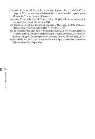 152
Varios
Autores
SEMILLAS
DEL
PUEBLO
Campaña Venezuela Libre de Transgénicos. Registro de actividad del 22 de
mayo de 2015: Jornada mundial contra la transnacional del agronegocio
Monsanto, Teresa Carreño, Caracas .
Campaña Venezuela Libre de Transgénicos. Registro de los debates popu-
lares por una nueva Ley de Semillas.
Encuentro de La Semilla Campesina Sanare (2012). [Video]. Recuperado de
https://www.youtube.com/watch?v=8vVU7YD1gF4
Red de Escuelas Populares Agroecológicas Ezequiel Zamora, estado Carabobo.
[Videocolectivo].MinisteriodelPoderPopularparaComunasyMovimientos
Sociales.Recuperadodehttps://www.youtube.com/watch?v=HZRgZLS_vf4
Registro de la Red de Productores y Productoras Apacuana de la Comunidad
del Camino de los Españoles.
 