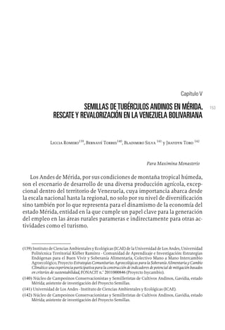 153
Capítulo V
SEMILLAS DETUBÉRCULOSANDINOS EN MÉRIDA.
RESCATEY REVALORIZACIÓN EN LAVENEZUELA BOLIVARIANA
Liccia Romero139
, Bernavé Torres140
, Bladimiro Silva 141
y Jhaydyn Toro 142
Para Maximina Monasterio
Los Andes de Mérida, por sus condiciones de montaña tropical húmeda,
son el escenario de desarrollo de una diversa producción agrícola, excep-
cional dentro del territorio de Venezuela, cuya importancia abarca desde
la escala nacional hasta la regional, no solo por su nivel de diversificación
sino también por lo que representa para el dinamismo de la economía del
estado Mérida, entidad en la que cumple un papel clave para la generación
del empleo en las áreas rurales parameras e indirectamente para otras ac-
tividades como el turismo.
(139) Instituto de Ciencias Ambientales y Ecológicas (ICAE) de la Universidad de Los Andes, Universidad
Politécnica Territorial Kléber Ramírez - Comunidad de Aprendizaje e Investigación: Estrategias
Endógenas para el Buen Vivir y Soberanía Alimentaria, Colectivo Mano a Mano Intercambio
Agroecológico, Proyecto Estrategias Comunitarias Agroecológicas para la Soberanía Alimentaria y Cambio
Climático: una experiencia participativa para la construcción de indicadores de potencial de mitigación basados
en criterios de sustentabilidad, FONACIT n.° 2011000846 (Proyecto Isycambio).
(140) Núcleo de Campesinos Conservacionistas y Semilleristas de Cultivos Andinos, Gavidia, estado
Mérida; asistente de investigación del Proyecto Semillas.
(141) Universidad de Los Andes - Instituto de Ciencias Ambientales y Ecológicas (ICAE).
(142) Núcleo de Campesinos Conservacionistas y Semilleristas de Cultivos Andinos, Gavidia, estado
Mérida; asistente de investigación del Proyecto Semillas.
 