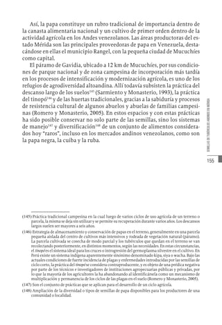 155
SEMILLAS
DE
TUBÉRCULOS
ANDINOS
EN
MÉRIDA
Así, la papa constituye un rubro tradicional de importancia dentro de
la canasta alimentaria nacional y un cultivo de primer orden dentro de la
actividad agrícola en los Andes venezolanos. Las áreas productoras del es-
tado Mérida son las principales proveedoras de papa en Venezuela, desta-
cándose en ellas el municipio Rangel, con la pequeña ciudad de Mucuchíes
como capital.
El páramo de Gavidia, ubicado a 12 km de Mucuchíes, por sus condicio-
nes de parque nacional y de zona campesina de incorporación más tardía
en los procesos de intensificación y modernización agrícola, es uno de los
refugios de agrodiversidad altoandina. Allí todavía subsisten la práctica del
descanso largo de los suelos145
(Sarmiento y Monasterio, 1993), la práctica
del tinopó146
y de las huertas tradicionales, gracias a la sabiduría y procesos
de resistencia cultural de algunos abuelos y abuelas de familias campesi-
nas (Romero y Monasterio, 2005). En estos espacios y con estas prácticas
ha sido posible conservar no solo parte de las semillas, sino los sistemas
de manejo147
y diversificación148
de un conjunto de alimentos considera-
dos hoy “raros”, incluso en los mercados andinos venezolanos, como son
la papa negra, la cuiba y la ruba.
(145)  Práctica tradicional campesina en la cual luego de varios ciclos de uso agrícola de un terreno o
parcela, la misma se deja sin utilizar y se permite su recuperación durante varios años. Los descansos
largos suelen ser mayores a seis años.
(146)  Estrategia de almacenamiento y conservación de papas en el terreno, generalmente en una parcela
pequeña aislada del centro de cultivos más intensivos y rodeada de vegetación natural (páramo).
La parcela cultivada se cosecha de modo parcial y los tubérculos que quedan en el terreno se van
recolectando posteriormente, en distintos momentos, según las necesidades. En estas circunstancias,
el tinopó es el sistema ideal para los cruces o introgresión del germoplasma silvestre en el cultivo. En
Perú existe un sistema indígena aparentemente sinónimo denominado kipa, siya o wacha. Bajo las
actuales condiciones de fuerte incidencia de plagas y enfermedades introducidas por las semillas de
ciclo corto, la práctica del tinopó se considera contraproducente, y es objeto de una prédica negativa
por parte de los técnicos e investigadores de instituciones agropecuarias públicas y privadas, por
lo que la mayoría de los agricultores la ha abandonando al identificársela como un mecanismo de
multiplicación y permanencia de los ciclos de las plagas en el suelo (Romero y Monasterio, 2005).
(147)  Son el conjunto de prácticas que se aplican para el desarrollo de un ciclo agrícola.
(148)  Ampliación de la diversidad o tipos de semillas de papa disponibles para los productores de una
comunidad o localidad.
 