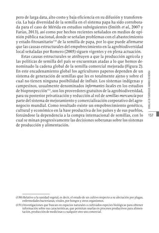 157
SEMILLAS
DE
TUBÉRCULOS
ANDINOS
EN
MÉRIDA
pero de larga data, alto costo y baja eficiencia en su difusión y transferen-
cia. La baja diversidad de la semilla en el sistema papa ha sido corrobora-
da para el caso de Mérida en estudios subsiguientes (Smith et al., 2007 y
Farías, 2013), así como por hechos recientes señalados en medios de opi-
nión pública nacional, donde se señalan problemas con el abastecimiento
y estado fitosanitario150
de la semilla de papa, por lo que puede afirmarse
que las causas estructurales del empobrecimiento en la agrobiodiversidad
local señaladas por Romero (2005) siguen vigentes y en plena actuación.
Estas causas estructurales se atribuyen a que la producción agrícola y
las políticas de semilla del país se encuentran atadas a lo que hemos de-
nominado la cadena global de la semilla comercial mejorada (Figura 2).
En este encadenamiento global los agricultores paperos dependen de un
sistema de generación de semillas que les es totalmente ajeno y sobre el
cual no tienen ninguna posibilidad de influir. Los sistemas indígenas y
campesinos, usualmente denominados informantes locales en los estudios
de bioprospección151
, son los proveedores gratuitos de la agrobiodiversidad,
para su posterior privatización y reducción al rol de semillas-mercancía por
parte del sistema de mejoramiento y comercialización corporativo del agro-
negocio mundial. Como resultado existe un empobrecimiento genético,
cultural y económico en la base productiva de los países y de sus pueblos,
forzándose la dependencia a la compra internacional de semillas, con lo
cual se minan progresivamente las decisiones soberanas sobre los sistemas
de producción y alimentación.
(150)  Relativo a la sanidad vegetal, es decir, el estado de un cultivo respecto a su afectación por plagas,
enfermedades bacterianas, virales, por hongos y otros organismos.
(151)  Investigaciones que buscan en espacios naturales o cultivados especies biológicas para obtener
información sobre sus características, que permitan usarlas en procesos productivos para alimen-
tación, producción de medicinas o cualquier otro uso comercial.
 