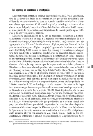 159
SEMILLAS
DE
TUBÉRCULOS
ANDINOS
EN
MÉRIDA
Los lugares y los procesos de la investigación
La experiencia de trabajo se lleva a cabo en el estado Mérida, Venezuela,
una de las cinco unidades político territoriales por donde atraviesa la cor-
dillera de los Andes en dicho país. Allí, en la cordillera de Mérida, trans-
curre buena parte de sus 425 km de longitud, dando lugar a las más altas
elevaciones del país. La capital, Ciudad de Mérida, ubicada a 1.600 msnm,
es un espacio de florecimiento de iniciativas de investigación agroecoló-
gica y de activismo ambientalista.
Desde esta ciudad, luego de 80 km de recorrido, siguiendo la históri-
ca carretera trasandina, se llega a la región donde tres municipios de alto
dinamismo (Rangel, Cardenal Quintero y Pueblo Llano) conforman el eje
agroproductivo “Páramo”. En términos ecológicos, este “eje Páramo” inclu-
ye una zonación agroecológica compleja152
, pues en la franja comprendida
entre los 2.000 y 3.300 msnm, en los valles, conos y terrazas favorecidos por
una baja pendiente y excelentes condiciones de accesibilidad, los ecosis-
temas naturales de bosque siempreverde y a continuación los del páramo
se encuentran profundamente transformados por una agricultura de gran
productividad dominada por cultivos hortícolas y de tubérculos. Dentro
de estos cultivos, la papa destaca por la importancia ya señalada, desarro-
llándose verdaderos nichos de producción comercial en la cuenca alta del
río Chama y en la cuenca media y baja del río Pueblo Llano (Romero, 2003).
La experiencia descrita en el presente trabajo se concentró en la cuenca
más seca correspondiente al río Chama (663 mm de precipitación anual
promedio), en el área ocupada por el municipio Rangel, donde se estruc-
turan dos pisos de producción: un piso inferior, que se prolonga desde los
2.000 m hasta los 3.200 m, donde gracias a la presencia de sistemas de riego
fuertemente organizados, se pueden realizar dos cosechas de papa por año,
utilizando una semilla de ciclo corto (90-120 días). Siguiendo en la misma
cuenca del río Chama, el piso papero superior es una franja que va aproxi-
madamente desde los 3.200 m hasta 3.500 m y puede subir puntualmente
hasta los 3.800 m. En esta franja más estrecha, con temperatura promedio
más baja, el ritmo de producción que predomina es el de una cosecha de
papa por año, debido a que el ciclo vegetativo de las variedades adaptadas
a estas condiciones es mayor de 120 días y por la incidencia de heladas en
la época seca, durante los meses de noviembre a febrero. En el siguiente
ciclo anual se alterna con zanahoria y, dependiendo del perfil de los pro-
ductores, se introduce el ajo. En estas condiciones, la agricultura se hace
(152)  Caracterización de un territorio de acuerdo con un conjunto de componentes ambientales, ecoló-
gicos, sistemas de cultivos y procesos de transformación del paisaje.
 