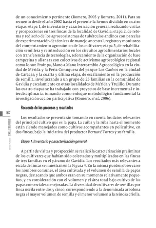 162
Varios
Autores
SEMILLAS
DEL
PUEBLO
de un conocimiento pertinente (Romero, 2003 y Romero, 2011). Para su
recuento desde el año 2002 hasta el presente la hemos dividido en cuatro
etapas: etapa 1, de inventario y caracterización general, realizando visitas
y prospecciones en tres fincas de la localidad de Gavidia; etapa 2, de reto-
ma y rediseño de los agroecosistemas de tubérculos andinos con parcelas
de experimentación de técnicas de manejo ancestral, registro y monitoreo
del comportamiento agronómico de los cultivares; etapa 3, de rehabilita-
ción semillera y reintroducción en los circuitos agroalimentarios locales
con transferencia de tecnologías, reforzamiento de la organización de base
campesina y alianzas con colectivos de activismo agroecológico regional
como lo son Proinpa, Mano a Mano Intercambio Agroecológico en la ciu-
dad de Mérida y la Feria Conuquera del parque Los Caobos en la ciudad
de Caracas; y la cuarta y última etapa, de escalamiento en la producción
de semilla, involucrando a un grupo de 23 familias en la comunidad de
Gavidia y escalamiento en otras localidades de Mérida y Trujillo. Durante
las cuatro etapas se ha trabajado con proyectos de base incremental e in-
terdisciplinaria, tomando como enfoque metodológico fundamental la
investigación-acción participativa (Romero, et al., 2006).
Recuento de los procesos y resultados
Los resultados se presentarán tomando en cuenta los datos relevantes
del principal cultivo que es la papa. La cuiba y la ruba hasta el momento
están siendo manejados como cultivos acompañantes en policultivo, en
dos fincas, bajo la iniciativa del productor Bernavé Torres y su familia.
Etapa1.Inventarioycaracterizacióngeneral
A partir de visitas y prospección se realizó la caracterización preliminar
de los cultivares que habían sido colectados y multiplicados en las fincas
de tres familias en el páramo de Gavidia. Los resultados más relevantes a
escala de fincas se muestran en la Figura 4. En la misma pueden observarse
los nombres comunes, el área cultivada y el volumen de semilla de papas
negras, destacando que ambos eran en su momento relativamente peque-
ños, y en consideración con el volumen y el área total bajo cultivo de las
papas comerciales o mejoradas. La diversidad de cultivares de semillas por
finca oscila entre dos y cinco, correspondiendo a la denominada arbolona
negra el mayor volumen de semilla y el menor volumen a la reinosa criolla.
 