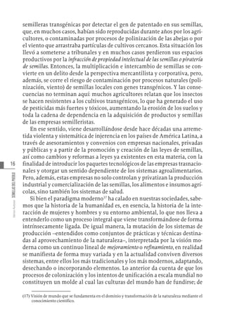 16
Varios
Autores
SEMILLAS
DEL
PUEBLO
semilleras transgénicas por detectar el gen de patentado en sus semillas,
que, en muchos casos, habían sido reproducidas durante años por los agri-
cultores, o contaminadas por procesos de polinización de las abejas o por
el viento que arrastraba partículas de cultivos cercanos. Esta situación los
llevó a someterse a tribunales y en muchos casos perdieron sus espacios
productivos por la infracción de propiedad intelectual de las semillas o piratería
de semillas. Entonces, la multiplicación e intercambio de semillas se con-
vierte en un delito desde la perspectiva mercantilista y corporativa, pero,
además, se corre el riesgo de contaminación por procesos naturales (poli-
nización, viento) de semillas locales con genes transgénicos. Y las conse-
cuencias no terminan aquí: muchos agricultores relatan que los insectos
se hacen resistentes a los cultivos transgénicos, lo que ha generado el uso
de pesticidas más fuertes y tóxicos, aumentando la erosión de los suelos y
toda la cadena de dependencia en la adquisición de productos y semillas
de las empresas semilleristas.
En ese sentido, viene desarrollándose desde hace décadas una arreme-
tida violenta y sistemática de injerencia en los países de América Latina, a
través de asesoramientos y convenios con empresas nacionales, privadas
y públicas y a partir de la promoción y creación de las leyes de semillas,
así como cambios y reformas a leyes ya existentes en esta materia, con la
finalidad de introducir los paquetes tecnológicos de las empresas trasnacio-
nales y otorgar un sentido dependiente de los sistemas agroalimentarios.
Pero, además, estas empresas no solo controlan y privatizan la producción
industrial y comercialización de las semillas, los alimentos e insumos agrí-
colas, sino también los sistemas de salud.
Si bien el paradigma moderno17
ha calado en nuestras sociedades, sabe-
mos que la historia de la humanidad es, en esencia, la historia de la inte-
racción de mujeres y hombres y su entorno ambiental, lo que nos lleva a
entenderlo como un proceso integral que viene transformándose de forma
intrínsecamente ligada. De igual manera, la mutación de los sistemas de
producción –entendidos como conjuntos de prácticas y técnicas destina-
das al aprovechamiento de la naturaleza–, interpretada por la visión mo-
derna como un continuo lineal de mejoramiento o refinamiento, en realidad
se manifiesta de forma muy variada y en la actualidad conviven diversos
sistemas, entre ellos los más tradicionales y los más modernos, adaptando,
desechando o incorporando elementos. Lo anterior da cuenta de que los
procesos de colonización y los intentos de unificación a escala mundial no
constituyen un molde al cual las culturas del mundo han de fundirse; de
(17)  Visión de mundo que se fundamenta en el dominio y transformación de la naturaleza mediante el
conocimiento científico.
 