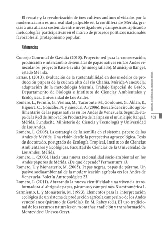 169
SEMILLAS
DE
TUBÉRCULOS
ANDINOS
EN
MÉRIDA
El rescate y la revalorización de tres cultivos andinos olvidados por la
modernización es una realidad palpable en la cordillera de Mérida, gra-
cias a una alianza sostenida entre investigadores y campesinos, aplicando
metodologías participativas en el marco de procesos políticos nacionales
favorables al protagonismo popular.
Referencias
Consejo Comunal de Gavidia (2015). Proyecto red para la conservación,
producción e intercambio de semillas de papas nativas en Los Andes ve-
nezolanos: proyecto Base-Gavidia (mimeografiado). Municipio Rangel,
estado Mérida.
Farías, J. (2013). Evaluación de la sustentabilidad en dos modelos de pro-
ducción papera de la cuenca alta del río Chama, Mérida-Venezuela:
adaptación de la metodología Mesmis. Trabajo Especial de Grado,
Departamento de Biología e Instituto de Ciencias Ambientales y
Ecológicas. Universidad de Los Andes.
Romero, L., Fermín, G., Vielma, M., Tacoronte, M., Gordones, G., Ablan, E.,
Higuera, C., González, N. y Suescún, A. (2006). Rescate del circuito agroa-
limentario de las papas nativas en los Andes de Venezuela. Segunda eta-
pa de la Red de Innovación Productiva de la Papa en el municipio Rangel.
Mérida: Fundacite, Ministerio de Ciencia y Tecnología y Universidad
de Los Andes.
Romero, L. (2005). La estrategia de la semilla en el sistema papero de los
Andes de Mérida. Una visión desde la perspectiva agroecológica. Tesis
de doctorado, postgrado de Ecología Tropical, Instituto de Ciencias
Ambientales y Ecológicas, Facultad de Ciencias de la Universidad de
Los Andes, Mérida.
Romero, L. (2003). Hacia una nueva racionalidad socio-ambiental en los
Andes paperos de Mérida. ¿De qué depende? Fermentum 13.
Romero, L. y Monasterio, M. (2005). Papas negras, papas de páramo. Un
pasivo socioambiental de la modernización agrícola en los Andes de
Venezuela. Boletín Antropológico 23.
Romero, L. (2011). Abrazando la nueva cientificidad: una vivencia trans-
formadora al abrigo de papas, páramos y campesinos. Nuestramérica 1.
Sarmiento, L. y Monasterio, M. (1993). Elementos para la interpretación
ecológica de un sistema de producción agrícola campesino de los Andes
venezolanos (páramo de Gavidia). En M. Rabey (ed.). El uso tradicio-
nal de los recursos naturales en montañas: tradición y transformación.
Montevideo: Unesco-Orcyt.
 