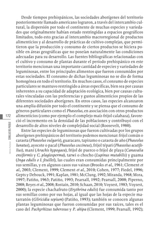 172
Varios
Autores
SEMILLAS
DEL
PUEBLO
Desde tiempos prehispánicos, las sociedades aborígenes del territorio
posteriormente llamado americano lograron, a través del intercambio cul-
tural, la dispersión por todo el continente de muchas especies y varieda-
des que originalmente habían estado restringidas a espacios geográficos
limitados, todo esto gracias al intercambio macrorregional de productos
alimenticios y al desarrollo de prácticas de cultivo complejas, que permi-
tieron que la producción y consumo de ciertos productos se hiciera po-
sible en áreas geográficas que no poseían naturalmente las condiciones
adecuadas para su desarrollo. Las fuentes bibliográficas relacionadas con
el cultivo y consumo de plantas durante el período prehispánico en este
territorio mencionan una importante cantidad de especies y variedades de
leguminosas, entre los principales alimentos que fueron consumidos por
estas sociedades. El consumo de dichas leguminosas no se dio de forma
homogénea en todo el territorio. En muchos casos, el consumo de especies
particulares se mantuvo restringido a áreas específicas, bien sea por causas
inherentes a su capacidad de adaptación ecológica, bien por causas cultu-
rales vinculadas con las preferencias y gustos alimenticios propios de las
diferentes sociedades aborígenes. En otros casos, las especies alcanzaron
una amplia difusión por todo el continente y se piensa que el consumo de
géneros particulares como el Phaseolus, en asociación con otros productos
alimenticios (como por ejemplo el complejo maíz-frijol-calabaza), favore-
ció el incremento en la densidad de las poblaciones y contribuyó con el
desarrollo de altos niveles de complejidad social (Roosevelt, 1980).
Entre las especies de leguminosas que fueron cultivadas por los grupos
aborígenes prehispánicos del territorio podemos mencionar: frijol común o
caraota (Phaseolus vulgaris), guaracaro, tapiramo o caraota de año (Phaseolus
lunatus), ayocote o pacal (Phaseolus coccineus), frijol tépari (Phaseolus acutifo-
lius), maní (Arachis hypogaea), frijol de puerco o frijol de playa (Canavalia
ensiformis y C. plagiosperma), tarwi o chocho (Lupinus mutabilis) y guama
(Inga edulis o I. feuillei), las cuales eran consumidas principalmente por
sus semillas, y en algunos casos sus vainas (Brooks et al., 1961; Clement et
al., 2003; Clement, 1999; Clement et al., 2010; Cohen, 1977; Fiedel, 1996;
Gepts y Debouck, 1991; Kaplan, 1981; McClung, 1992; Miranda, 1968; Mora,
1997; Patiño, 1963; Patiño, 1993; Pearsall, 1992; Pearsall, 2008; Piperno,
2008; Reyes et al., 2008; Rostain, 2010; Schaan, 2010; Voysest, 1983; Voysest,
2000); la especie chachafruto (Erythrina edulis) fue consumida tanto por
sus semillas como por sus hojas, al igual que las hojas de la especie ma-
tarratón (Gliricidia sepium) (Patiño, 1993); también se conocen algunas
plantas leguminosas que fueron consumidas por sus raíces, tales es el
caso del Pachyrhizus tuberosus y P. ahipa (Clement, 1999; Pearsall, 1992);
 