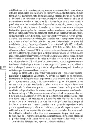 178
Varios
Autores
SEMILLAS
DEL
PUEBLO
establecieron en la colonia con el régimen de la encomienda. De acuerdo con
esto, los hacendados ofrecían parte de sus tierras para el establecimiento de
familias y el mantenimiento de sus conucos, a cambio de que los miembros
de la familia, en condición de peones, trabajaran como mano de obra en el
mantenimiento de las plantaciones de la hacienda, en donde se cultivaban
productos principalmente destinados para la exportación, como cacao, café,
tabaco, añil y caña de azúcar. Sin embargo, en los conucos mantenidos por
las familias que ocupaban las tierras de los hacendados, así como en los de las
familias independientes que habitaban fuera de las tierras de las haciendas,
se mantuvieron las tradiciones de cultivo que sobrevivieron y fueron hereda-
das desde el período prehispánico, modificadas por el componente africano
y europeo durante el período colonial. La explotación de la tierra a través del
modelo del conuco fue preponderante durante todo el siglo XIX, en donde
las comunidades rurales constituían más del 80% de la totalidad de la pobla-
ción venezolana (Lovera, 1988). La producción cosechada en estos conucos
era destinada principalmente para la propia subsistencia de las comunidades
indígenas, campesinas y afrodescendientes, mientras que el excedente de
las cosechas era comercializado en los mercados locales (Ríos y Prato, 1990).
Entre los productos cultivados en los conucos continuaron figurando como
fundamentales las leguminosas, tanto de origen autóctono como aquellas in-
troducidas por los europeos y que fueron adoptadas como productos de uso
cotidiano por las comunidades locales.
Luego de alcanzada la independencia, comienza el proceso de recupe-
ración de la agricultura venezolana y, dentro del marco de este proceso,
la producción de leguminosas experimenta un aumento considerable que
permite, entre otras cosas, la satisfacción de una parte importante de los
requerimientos nutricionales de la población venezolana, ante la escasez
generalizada de alimentos que se produjo en el contexto del proceso del
conflicto independentista. La producción de leguminosas era tan abundan-
te durante el siglo XIX que, no solamente abastecía el consumo de las po-
blaciones locales, sino que permitía su redistribución hacia áreas del país
con menor capacidad productiva, y alcanzaba para exportar hacia zonas
como el oeste de Colombia y las Antillas. Es importante destacar que el
hecho de que muchas áreas del país destinaran parte de su producción de
granos leguminosos para el comercio interno y para la exportación es un
reflejo de que dicha producción abastecía las necesidades de consumo de
las poblaciones locales, sobre todo si se toma en cuenta que históricamen-
te el cultivo de leguminosas ha estado enmarcado dentro de las prácticas
de producción para la autosubsistencia de las comunidades productoras.
A mediados del siglo XIX, Agustín Codazzi señalaba:
 