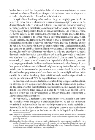 17
LA
HETEROGENEIDAD
COMO
ESCENARIO
DE
LUCHA
POR
LA
SEMILLA
hecho, la característica impositiva del capitalismo como sistema en nues-
tro territorio ha conllevado una importante resistencia cultural que en la
actual crisis planetaria cobra relevancia histórica.
La agricultura ha sido producto de un largo y complejo proceso de in-
teracción entre los seres humanos y sus entornos ecológicos, donde se ha
desarrollado la vida en sociedad. Además, su aparición, transformación y
tecnologías tienen características diferentes de acuerdo con los espacios
geográficos y temporales donde se han desarrollado. Las semillas, como
elemento central de las sociedades agrícolas, han estado asociadas desde
tiempos milenarios y de forma ritual a la reproducción de la vida, y han
estado sujetas a la adaptación a múltiples climas y ecosistemas18
. La diver-
sificación de semillas y cultivos constituye una práctica histórica que se
ha venido aplicando de la mano de tecnologías como la selección natural,
que consiste en sembrar las semillas mejor adaptadas al entorno. De igual
manera, la siembra de diferentes variedades ha sido una práctica estratégica
de subsistencia de muchas comunidades del mundo, previendo situaciones
extraordinarias o cambios drásticos asociados al clima u otros factores; de
este modo, al perder un cultivo se tiene la posibilidad de contar con otros
tantos que garantizarán la alimentación de las comunidades. Estas prácticas
han generado la inmensa biodiversidad planetaria y los también diversos y
nutritivos alimentos con los que contamos en la actualidad. La producción
diversificada a pequeña escala19
, que hace uso de la multiplicación e inter-
cambio de semillas locales, y otras prácticas tradicionales, sigue siendo la
fuente que alimenta al 70% de la población mundial.
En la actualidad, cuando las trasnacionales del agronegocio intensifican
su ofensiva sobre los países de América Latina, la organización popular
ha dado importantes manifestaciones de resistencia, incluyendo aquellas
donde los consumidores juegan un papel de relevancia al apoyar la pro-
ducción local y ecológica y eligiendo las ferias y mercados locales para la
adquisición de sus alimentos.
En Venezuela, la resistencia cultural del sector campesino, así como
de las poblaciones indígenas y afrodescendientes, ha tenido importan-
tes reivindicaciones desde los inicios del proceso de cambio social de la
Revolución Bolivariana, al incorporar principios como: el reconocimiento
de los derechos indígenas en la Constitución de la República Bolivariana
(18)  Conjunto de organismos vivos que se desarrollan y relacionan en un mismo hábitat. Las especies
que se pueden encontrar de forma interrelacionada en un ecosistema incluyen bacterias, hongos,
plantas y animales.
(19)  La producción diversificada a pequeña escala está circunscrita a sistemas agrícolas locales cuya
producción es diversa en términos de número de especies, integra la producción animal y vegetal
y contribuye a la preservación de la biodiversidad local y las aguas. Esta producción está dirigida
principalmente a unidades familiares y mercados locales.
 