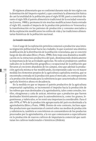 180
Varios
Autores
SEMILLAS
DEL
PUEBLO
El régimen alimentario que se conformó durante más de tres siglos con
la dominación del Imperio español, y que constituía la alimentación básica
de casi la totalidad de la población para el siglo XVIII, pasó a constituir du-
rante el siglo XIX el patrón alimenticio tradicional de la sociedad venezola-
na (Lovera, 1988) y permaneció sin muchas modificaciones hasta entrado
el siglo XX, cuando el impacto de la producción petrolera en Venezuela y
la transformación en los patrones de producción y consumo asociados a
dicha explotación modificaron los estilos de vida y las tradiciones alimen-
tarias históricas de la población nacional.
Lainvasiónneocolonial
Con el auge de la explotación petrolera comenzó a producirse una inten-
sa migración poblacional hacia las ciudades, lo que ocasionó una drástica
modificación de la distribución de la población venezolana, que se concretó
luego de dos décadas (Ríos y Prato, 1990). Esto trajo una dramática modifi-
cación en la estructura productiva del país, disminuyendo drásticamente
la importancia de las actividades agrícolas. No solo se produjeron cambios
radicales en la distribución geográfica y ocupacional de la población que
llevaron al creciente abandono de los campos, sino que además la produc-
ción agrícola misma se fue modificando, incorporando cada vez en mayor
medida los elementos propios de la agricultura capitalista rentista, que se
encontraba centrada en la producción para el mercado, en contraposición
a la producción destinada para la subsistencia que caracterizaba al sistema
agrícola histórico ahora en decadencia.
En la medida en que se impuso el patrón productivo de la agricultura
empresarial capitalista, se incrementó el impulso hacia la producción de
los rubros que eran destinados a la agroindustria, tales como cereales, tex-
tiles, oleaginosas y caña de azúcar, mientras que a productos que fueron
destinados históricamente para la autosubsistencia, como los granos, le-
guminosas, y tubérculos, se les restó una importancia considerable. Para el
año 1976, el 70% de la producción agropecuaria del país era destinada a la
agroindustria (Ríos y Prato, 1990). Dentro de este contexto, incluso aque-
llos productores que mantenían el control sobre sus medios de producción
y subsistencia, también se convirtieron en consumidores de los productos
procesados por la agroindustria, a la vez que comenzaron a especializarse
en la producción de nuevos cultivos de importancia comercial que susti-
tuían los cultivos tradicionales e históricos (ibídem).
 