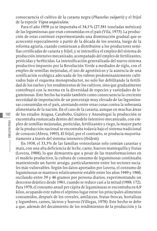 182
Varios
Autores
SEMILLAS
DEL
PUEBLO
consecuencia el cultivo de la caraota negra (Phaseolus vulgaris) y el frijol
de la especie Vigna unguiculata.
Para el año 1958 ya se importaba el 34,1% (27.581 toneladas métricas)
de las leguminosas que eran consumidas en el país (Vila, 1975). La produc-
ción de estas continuó experimentando una disminución gradual que se
acrecentó especialmente a partir de la década de los sesenta, luego de la
reforma agraria, cuando comienzan a distribuirse a los productores semi-
llas certificadas de caraota y frijol, y se intensifica el empleo del sistema de
producción intensivo mecanizado, acompañado del empleo de fertilizantes,
pesticidas y herbicidas. La intensificación generalizada del nuevo sistema
productivo impuesto por la Revolución Verde a mediados de siglo, con el
empleo de semillas mejoradas, el uso de agrotóxicos y la ausencia de una
zonificación ecológica adecuada de los rubros predominantemente culti-
vados bajo el esquema monoproductor, no solo fue debilitando la fertili-
dad de los suelos y los rendimientos de los cultivos, sino que gradualmente
contribuyó con la merma en la diversidad de especies y variedades de le-
guminosas. Este hecho ha traído también como consecuencia la creciente
necesidad de importación de un porcentaje muy elevado de las legumino-
sas consumidas en el país, atentando entre otras cosas contra la soberanía
alimentaria de la nación. En el caso de la caraota, aunque en muchas áreas
de los estados Aragua, Carabobo, Guárico y Anzoátegui la producción se
encontraba enmarcada dentro del modelo intensivo mecanizado, con em-
pleo de semillas mejoradas, pesticidas, fertilizantes y riego, la mayor parte
de la producción nacional se encontraba todavía bajo el sistema tradicional
de conucos (Abreu, 1993). El frijol, por el contrario, se producía mayorita-
riamente a través del sistema intensivo (ibídem).
En 1938, el 33,3% de las familias venezolanas solo comían caraotas y
maíz, con una alta deficiencia de leche, carne, huevos mantequilla y frutas
(Lovera, 1988), lo que demuestra que a pesar de las transformaciones en
el modelo productivo, la cultura de consumo de leguminosas continuaba
manteniendo un fuerte arraigo, particularmente entre los sectores socia-
les más vulnerables. Según los datos aportados por Lovera, el consumo de
leguminosas se mantuvo relativamente estable entre los años 1949 y 1960,
oscilando entre 39 y 46 gramos por persona diarios, experimentando un
descenso drástico desde 1961, cuando se reduce casi a la mitad (1988: 172).
Para 1970, el consumo anual per cápita de leguminosas se encontraba en 6,9
kilos, ocupando este rubro el séptimo lugar entre los principales alimentos
consumidos, después de los cereales, amiláceas, frutas frescas, hortalizas
y legumbres, carnes, lácteos y huevos (Villegas, 1978). Este hecho se debe
a que, además del decaimiento de los rendimientos de la producción y la
 