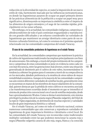 183
LEGUMINOSAS
EN
RESISTENCIA:
LA
RELACIÓN
HISTÓRICACONUCO-LEGUMINOSAS
reducción en la diversidad de especies, se sumó la imposición de un nuevo
estilo de vida, fuertemente marcado por las influencias norteamericanas,
en donde las leguminosas pasaron de ocupar un papel primario dentro
de las prácticas alimenticias de la población a ocupar un papel muy poco
significativo, disminuyendo su importancia simbólica entre el ímpetu de
los alimentos de origen extranjero y el auge de las comidas rápidas, prin-
cipalmente en las zonas urbanas.
Sin embargo, en la actualidad, las comunidades indígenas, campesinas y
afrodescendientes de todo el país continúan resguardando y reproducien-
do con grandes dificultades y un esfuerzo considerable las variedades de
leguminosas que mantienen un arraigo identitario como parte de sus re-
ferentes culturales históricos, tal como lo veremos en el próximo apartado
relacionado con las comunidades campesinas del estado Yaracuy.
El caso de las comunidades productoras de leguminosas en el estado Yaracuy
En la actualidad, las comunidades campesinas que mantienen la práctica
de cultivo de leguminosas tradicionales las emplean principalmente con fines
de autoconsumo. Sin embargo, a través del propio testimonio de los campesi-
nos y campesinas de estas comunidades se pone en evidencia como cada vez
con más frecuencia, entre las generaciones más jóvenes, existe una situación
generalizada de desinterés por el cultivo de este rubro, incrementándose la
tendencia a obtener los granos para el consumo a través de su compra directa
en los mercados, dándole preferencia a la siembra de otros rubros de mayor
rentabilidad económica. Aunque en la mayoría de las comunidades campesi-
nas aún existen diferentes variedades de semillas locales, generalmente estas
se encuentran en manos de los miembros de mayor edad dentro de la comuni-
dad, quienes destacan que la pérdida de estos cultivos se encuentra asociada
a las transformaciones ocurridas desde el momento en que se intensificó el
sistema de producción convencional con el uso de semillas mejoradas, desde
hace aproximadamente 50 años. Como se destacó anteriormente, este sistema
privilegió la producción de la caraota negra (Phaseolus vulgaris) y del frijol de
la especie Vigna unguiculata, en detrimento de muchas especies y variedades
locales de gran importancia histórica y cultural.
En el estado Yaracuy, así como en todo el territorio nacional, existen
numerosas comunidades que aún conservan y reproducen variedades de
leguminosas de gran importancia histórica e identitaria a nivel local. En
las comunidades del estado Yaracuy son reconocidas como tradicionales
múltiples variedades entre las que podemos mencionar la caraota roja y
negra (Phaseolus vulgaris); caraota de año roja, negra, blanca y la conocida
 