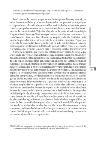 185
LEGUMINOSAS
EN
RESISTENCIA:
LA
RELACIÓN
HISTÓRICACONUCO-LEGUMINOSAS
cambur, la yuca también se comía por arepa si uno no podía pilar (…) ahora todo
el mundo quiere sembrar es puro aguacate.
En el caso de la caraota negra, su cultivo es generalizado y notorio en
todas las comunidades y tal como destacan las campesinas y campesinos,
en el pasado se cultivaban innumerables variedades locales de este grano,
entre las que podemos mencionar la caraota de bejuco, una variedad autóc-
tona de la comunidad de Tejerías, ubicada en la parte alta del municipio
Nirgua, estado Yaracuy. Sin embargo, cada vez se observa con mayor fre-
cuencia cómo estas variedades locales de amplia tradición histórica están
siendo desplazadas por la introducción de las semillas mejoradas159
, particu-
larmente de la variedad Tacarigua, la cual ha sido suministrada a los cam-
pesinos por las instituciones del Estado para el cultivo comercial, siendo
resembradas sus semillas también para el consumo local de los productores.
Ante esta situación, que trasciende el territorio del estado Yaracuy y que
se extiende a nivel nacional, diferentes organizaciones campesinas, indíge-
nas, afrodescendientes, agricultores de la ciudad, estudiantes y académicos
de todo el país se encuentran articulados en la lucha por la transformación
radical del sistema hegemónico de producción agroindustrial hacia nuevos
modelos adecuados a nuestras necesidades y particularidades culturales,
históricas y ecológicas. Este proceso ha puesto en evidencia la necesidad de
explorar y rescatar saberes, conocimientos y prácticas de nuestros sistemas
agrícolas campesinos, afrodescendientes e indígenas ancestrales, con los
que se pueda avanzar hacia nuevos modelos de producción de alimentos.
Estos elementos del conocimiento y la práctica ancestral no se reducen a las
técnicas empleadas en la producción o las variedades cultivadas, sino que
involucran también las formas de organización social en torno al trabajo,
formas de tenencia de la tierra alternativas al latifundio y a la propiedad
individual privada, el manejo integrado y adecuado de los ecosistemas, así
como la transformación y diversificación de nuestros hábitos alimenticios.
En el caso de las leguminosas, son diversas las iniciativas emprendidas por
parte de las comunidades organizadas e instituciones del Estado para el
rescate de las variedades locales, la creación de semilleros comunitarios y
la reconstrucción de las historias locales que dan cuenta de las transforma-
ciones históricas que han afectado las tradiciones de cultivo y consumo de
este rubro alimenticio en el presente.
(159)  Semillas que han pasado por un proceso de manipulación a través de la selección y mezcla de dos
o más razas puras (híbridos) con la finalidad de que sean más productivas.
 