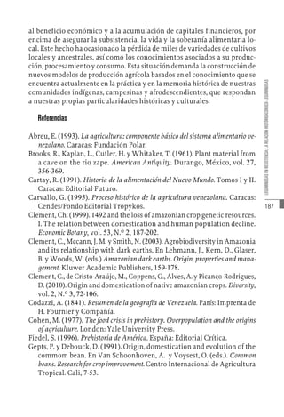 187
LEGUMINOSAS
EN
RESISTENCIA:
LA
RELACIÓN
HISTÓRICACONUCO-LEGUMINOSAS
al beneficio económico y a la acumulación de capitales financieros, por
encima de asegurar la subsistencia, la vida y la soberanía alimentaria lo-
cal. Este hecho ha ocasionado la pérdida de miles de variedades de cultivos
locales y ancestrales, así como los conocimientos asociados a su produc-
ción, procesamiento y consumo. Esta situación demanda la construcción de
nuevos modelos de producción agrícola basados en el conocimiento que se
encuentra actualmente en la práctica y en la memoria histórica de nuestras
comunidades indígenas, campesinas y afrodescendientes, que respondan
a nuestras propias particularidades históricas y culturales.
Referencias
Abreu, E. (1993). La agricultura: componente básico del sistema alimentario ve-
nezolano. Caracas: Fundación Polar.
Brooks, R., Kaplan, L., Cutler, H. y Whitaker, T. (1961). Plant material from
a cave on the rio zape. American Antiquity. Durango, México, vol. 27,
356-369.
Cartay, R. (1991). Historia de la alimentación del Nuevo Mundo. Tomos I y II.
Caracas: Editorial Futuro.
Carvallo, G. (1995). Proceso histórico de la agricultura venezolana. Caracas:
Cendes/Fondo Editorial Tropykos.
Clement, Ch. (1999). 1492 and the loss of amazonian crop genetic resources.
I. The relation between domestication and human population decline.
Economic Botany, vol. 53, N.º 2, 187-202.
Clement, C., Mccann, J. M. y Smith, N. (2003). Agrobiodiversity in Amazonia
and its relationship with dark earths. En Lehmann, J., Kern, D., Glaser,
B. y Woods, W. (eds.) Amazonian dark earths. Origin, properties and mana-
gement. Kluwer Academic Publishers, 159-178.
Clement, C., de Cristo-Araújo, M., Coppens, G., Alves, A. y Picanço-Rodrigues,
D. (2010). Origin and domestication of native amazonian crops. Diversity,
vol. 2, N.º 3, 72-106.
Codazzi, A. (1841). Resumen de la geografía de Venezuela. París: Imprenta de
H. Fournier y Compañía.
Cohen, M. (1977). The food crisis in prehistory. Overpopulation and the origins
of agriculture. London: Yale University Press.
Fiedel, S. (1996). Prehistoria de América. España: Editorial Crítica.
Gepts, P. y Debouck, D. (1991). Origin, domestication and evolution of the
commom bean. En Van Schoonhoven, A. y Voysest, O. (eds.). Common
beans. Research for crop improvement. Centro Internacional de Agricultura
Tropical. Cali, 7-53.
 