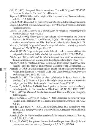 188
Varios
Autores
SEMILLAS
DEL
PUEBLO
Gilij, F. (1987). Ensayo de historia americana. Tomo II. Original 1773-1782.
Caracas: Academia Nacional de la Historia.
Kaplan, L. (1981). What is the origin of the common bean? Economic Botany,
vol. 35, N.º 2, 240-254.
León, J. (2000). Botánica de los cultivos tropicales. San José: Editorial Agroamérica.
Lovera, J. R. (2006). Gastronáuticas: ensayos sobre temas gastronómicos. Caracas:
Fundación Bigott.
Lovera, J. R. (1988). Historia de la alimentación en Venezuela con textos para su
estudio. Caracas: Monte Ávila.
McClung, E. (1992). The origins of agriculture in Mesoamerica and Central
America. En Wesley, C. y Jo Watson, P. (eds.). The origins of agriculture.
An international perspective. USA: Smithsonian Institution Press, 143-171.
Miranda, S. (1968). Origen de Phaseolus vulgaris L. (frijol común), Agronomía
Tropical, vol. XVIII, N.º 2, pp. 191-205.
Mora, O. (1997). Origen e importancia del cultivo de la caraota (Phaseolus
vulgaris L). Revista de la Facultad de Agronomía, vol. 23, Nº 2, 225-234.
Patiño, V. (1993). Historia de la cultura material en la América equinoccial.
Tomo I: alimentación y alimentos. Bogotá: Instituto Caro y Cuervo.
Patiño, V. (1963). Plantas cultivadas y animales domésticos de la América equi-
noccial, Tomo III: plantas alimenticias. Cali: Imprenta Departamental.
Pearsall, D. (2008). Plant domestication and the shift to agriculture in the
Andes. En Silverman, H. y Isbell, W. H. (eds.). Handbook of South American
archaeology. New York, 105-120.
Pearsall, D. (1992). The origins of plant cultivation in South America. En
Wesley, C. y Jo Watson, P. (eds.). The origins of agriculture. An internatio-
nal perspective. USA: Smithsonian Institution Press, 173-205.
Piperno, D. y Dillehay, T. (2008). Starch grains on human teeth reveal early
broad crop diet in Northern Peru. PNAS, vol. 105, N.° 50, 19622-19627.
Pittier, H. (1926). Manual de las plantas usuales de Venezuela. Caracas: Litografía
del Comercio.
Reyes, E., Padilla, L., Pérez, O. y López, P. (2008). Historia, naturaleza y cua-
lidades alimentarias del frijol. Revista Investigación Científica, vol. 4, N.°
3, 1-21.
Ríos de H., J. y Prato, N. (1990). Las transformaciones de la agricultura vene-
zolana. De la agroexportación a la agroindustria. Caracas: Fondo Editorial
Tropykos.
Rostain, S. (2010). Pre-columbian earthworks in coastal Amazonia. Diversity,
vol. 2, N.º 3, 331-352.
Schaan, D. (2010). Long-term human induced impacts on Marajó Island
landscapes, amazon estuary. Diversity, vol. 2, N.º 3, 182-206.
 