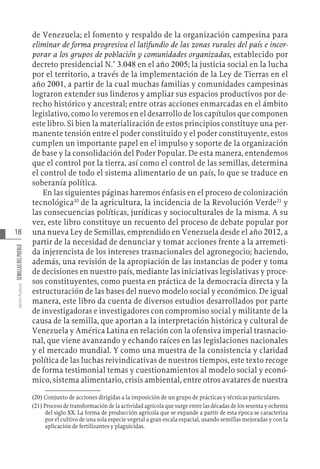 18
Varios
Autores
SEMILLAS
DEL
PUEBLO
de Venezuela; el fomento y respaldo de la organización campesina para
eliminar de forma progresiva el latifundio de las zonas rurales del país e incor-
porar a los grupos de población y comunidades organizadas, establecido por
decreto presidencial N.° 3.048 en el año 2005; la justicia social en la lucha
por el territorio, a través de la implementación de la Ley de Tierras en el
año 2001, a partir de la cual muchas familias y comunidades campesinas
lograron extender sus linderos y ampliar sus espacios productivos por de-
recho histórico y ancestral; entre otras acciones enmarcadas en el ámbito
legislativo, como lo veremos en el desarrollo de los capítulos que componen
este libro. Si bien la materialización de estos principios constituye una per-
manente tensión entre el poder constituido y el poder constituyente, estos
cumplen un importante papel en el impulso y soporte de la organización
de base y la consolidación del Poder Popular. De esta manera, entendemos
que el control por la tierra, así como el control de las semillas, determina
el control de todo el sistema alimentario de un país, lo que se traduce en
soberanía política.
En las siguientes páginas haremos énfasis en el proceso de colonización
tecnológica20
de la agricultura, la incidencia de la Revolución Verde21
y
las consecuencias políticas, jurídicas y socioculturales de la misma. A su
vez, este libro constituye un recuento del proceso de debate popular por
una nueva Ley de Semillas, emprendido en Venezuela desde el año 2012, a
partir de la necesidad de denunciar y tomar acciones frente a la arremeti-
da injerencista de los intereses trasnacionales del agronegocio; haciendo,
además, una revisión de la apropiación de las instancias de poder y toma
de decisiones en nuestro país, mediante las iniciativas legislativas y proce-
sos constituyentes, como puesta en práctica de la democracia directa y la
estructuración de las bases del nuevo modelo social y económico. De igual
manera, este libro da cuenta de diversos estudios desarrollados por parte
de investigadoras e investigadores con compromiso social y militante de la
causa de la semilla, que aportan a la interpretación histórica y cultural de
Venezuela y América Latina en relación con la ofensiva imperial trasnacio-
nal, que viene avanzando y echando raíces en las legislaciones nacionales
y el mercado mundial. Y como una muestra de la consistencia y claridad
política de las luchas reivindicativas de nuestros tiempos, este texto recoge
de forma testimonial temas y cuestionamientos al modelo social y econó-
mico, sistema alimentario, crisis ambiental, entre otros avatares de nuestra
(20)  Conjunto de acciones dirigidas a la imposición de un grupo de prácticas y técnicas particulares.
(21)  Proceso de transformación de la actividad agrícola que surge entre las décadas de los sesenta y ochenta
del siglo XX. La forma de producción agrícola que se expande a partir de esta época se caracteriza
por el cultivo de una sola especie vegetal a gran escala espacial, usando semillas mejoradas y con la
aplicación de fertilizantes y plaguicidas.
 