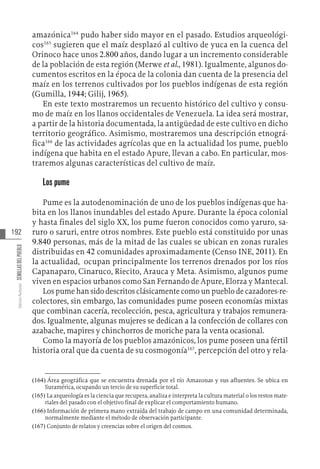 192
Varios
Autores
SEMILLAS
DEL
PUEBLO
amazónica164
pudo haber sido mayor en el pasado. Estudios arqueológi-
cos165
sugieren que el maíz desplazó al cultivo de yuca en la cuenca del
Orinoco hace unos 2.800 años, dando lugar a un incremento considerable
de la población de esta región (Merwe et al., 1981). Igualmente, algunos do-
cumentos escritos en la época de la colonia dan cuenta de la presencia del
maíz en los terrenos cultivados por los pueblos indígenas de esta región
(Gumilla, 1944; Gilij, 1965).
En este texto mostraremos un recuento histórico del cultivo y consu-
mo de maíz en los llanos occidentales de Venezuela. La idea será mostrar,
a partir de la historia documentada, la antigüedad de este cultivo en dicho
territorio geográfico. Asimismo, mostraremos una descripción etnográ-
fica166
de las actividades agrícolas que en la actualidad los pume, pueblo
indígena que habita en el estado Apure, llevan a cabo. En particular, mos-
traremos algunas características del cultivo de maíz.
Los pume
Pume es la autodenominación de uno de los pueblos indígenas que ha-
bita en los llanos inundables del estado Apure. Durante la época colonial
y hasta finales del siglo XX, los pume fueron conocidos como yaruro, sa-
ruro o saruri, entre otros nombres. Este pueblo está constituido por unas
9.840 personas, más de la mitad de las cuales se ubican en zonas rurales
distribuidas en 42 comunidades aproximadamente (Censo INE, 2011). En
la actualidad, ocupan principalmente los terrenos drenados por los ríos
Capanaparo, Cinaruco, Riecito, Arauca y Meta. Asimismo, algunos pume
viven en espacios urbanos como San Fernando de Apure, Elorza y Mantecal.
Los pume han sido descritos clásicamente como un pueblo de cazadores-re-
colectores, sin embargo, las comunidades pume poseen economías mixtas
que combinan cacería, recolección, pesca, agricultura y trabajos remunera-
dos. Igualmente, algunas mujeres se dedican a la confección de collares con
azabache, mapires y chinchorros de moriche para la venta ocasional.
Como la mayoría de los pueblos amazónicos, los pume poseen una fértil
historia oral que da cuenta de su cosmogonía167
, percepción del otro y rela-
(164)  Área geográfica que se encuentra drenada por el río Amazonas y sus afluentes. Se ubica en
Suramérica, ocupando un tercio de su superficie total.
(165)  La arqueología es la ciencia que recupera, analiza e interpreta la cultura material o los restos mate-
riales del pasado con el objetivo final de explicar el comportamiento humano.
(166)  Información de primera mano extraída del trabajo de campo en una comunidad determinada,
normalmente mediante el método de observación participante.
(167)  Conjunto de relatos y creencias sobre el origen del cosmos.
 