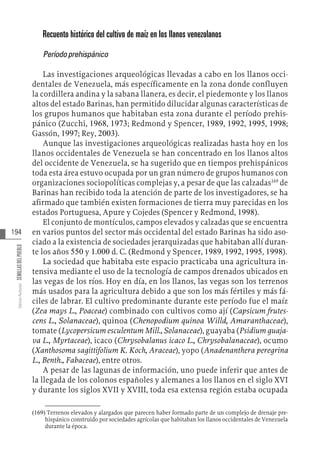 194
Varios
Autores
SEMILLAS
DEL
PUEBLO
Recuento histórico del cultivo de maíz en los llanos venezolanos
Períodoprehispánico
Las investigaciones arqueológicas llevadas a cabo en los llanos occi-
dentales de Venezuela, más específicamente en la zona donde confluyen
la cordillera andina y la sabana llanera, es decir, el piedemonte y los llanos
altos del estado Barinas, han permitido dilucidar algunas características de
los grupos humanos que habitaban esta zona durante el período prehis-
pánico (Zucchi, 1968, 1973; Redmond y Spencer, 1989, 1992, 1995, 1998;
Gassón, 1997; Rey, 2003).
Aunque las investigaciones arqueológicas realizadas hasta hoy en los
llanos occidentales de Venezuela se han concentrado en los llanos altos
del occidente de Venezuela, se ha sugerido que en tiempos prehispánicos
toda esta área estuvo ocupada por un gran número de grupos humanos con
organizaciones sociopolíticas complejas y, a pesar de que las calzadas169
de
Barinas han recibido toda la atención de parte de los investigadores, se ha
afirmado que también existen formaciones de tierra muy parecidas en los
estados Portuguesa, Apure y Cojedes (Spencer y Redmond, 1998).
El conjunto de montículos, campos elevados y calzadas que se encuentra
en varios puntos del sector más occidental del estado Barinas ha sido aso-
ciado a la existencia de sociedades jerarquizadas que habitaban allí duran-
te los años 550 y 1.000 d. C. (Redmond y Spencer, 1989, 1992, 1995, 1998).
La sociedad que habitaba este espacio practicaba una agricultura in-
tensiva mediante el uso de la tecnología de campos drenados ubicados en
las vegas de los ríos. Hoy en día, en los llanos, las vegas son los terrenos
más usados para la agricultura debido a que son los más fértiles y más fá-
ciles de labrar. El cultivo predominante durante este período fue el maíz
(Zea mays L., Poaceae) combinado con cultivos como ají (Capsicum frutes-
cens L., Solanaceae), quinoa (Chenopodium quinoa Willd, Amaranthaceae),
tomate (Lycopersicum esculentum Mill., Solanaceae), guayaba (Psidium guaja-
va L., Myrtaceae), icaco (Chrysobalanus icaco L., Chrysobalanaceae), ocumo
(Xanthosoma sagittifolium K. Koch, Araceae), yopo (Anadenanthera peregrina
L., Benth., Fabaceae), entre otros.
A pesar de las lagunas de información, uno puede inferir que antes de
la llegada de los colonos españoles y alemanes a los llanos en el siglo XVI
y durante los siglos XVII y XVIII, toda esa extensa región estaba ocupada
(169)  Terrenos elevados y alargados que parecen haber formado parte de un complejo de drenaje pre-
hispánico construido por sociedades agrícolas que habitaban los llanos occidentales de Venezuela
durante la época.
 