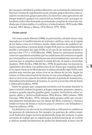 195
MAÍZ
PUME,
MAÍZ
MULTICOLOR
por una gran cantidad de pueblos diferentes con economías de subsistencia
diversas y formas de organización social variadas: grupos descritos como ca-
zadores-recolectores, grupos parecidos a los descritos como agricultores del
bosque tropical y grupos con características similares a los cacicazgos su-
bandinos, todos ellos formando un entramado complejo de relaciones me-
diadas por el intercambio, el conflicto y el robo (Lodares, 1929; Leeds,1964;
Cassani, 1967; Morey y Morey, 1973; Morey, 1975, 1976).
Períodocolonial
Tal como señala Mitrani (1988), la penetración colonial estuvo muy
marcada por el establecimiento de misiones católicas, tanto en la región
de los llanos como en el Orinoco medio. Hubo intentos de establecer mi-
siones capuchinas y jesuitas desde el siglo XVII, pero su consolidación fue
posible a principios del siglo XVIII, en el caso de las misiones jesuitas se
precisa entre 1717 y 1730 (Mitrani, 1988). Tanto los misioneros jesuitas
como los capuchinos señalaban que las condiciones del territorio ocupado
por estos pueblos se caracterizaba por una estacionalidad muy marcada con
terrenos que se anegaban durante la mitad del año, de junio a noviembre
(Lodares, 1929; Del Rey, 1966; Del Rey, 1970). En particular, los misioneros
capuchinos describen a las poblaciones de los llanos que ocupaban desde
el río Apure hasta el río Meta durante la última mitad del siglo XVIII como
pueblos muy móviles que solían vivir en las riberas de los ríos. Según los
relatos, el ritmo estacional de las lluvias en esta zona obligaba a sus pobla-
dores a vivir en las copas de los árboles durante el período de inundación y
dependían principalmente de la pesca, la cacería y la recolección de frutos
y tubérculos (Lodares, 1929).
Entre los grupos que compartían territorio con los pume durante la
época colonial estaban los guamo, achagua, atapayma, guaranao, amayvo,
otomaco, guayba, taparita, guajibo, guire, coyamo, cherrechena, sáliva, ca-
quetío, adoles y chriricoa (Federmann, 1916; Rivero, 1883; Lodares, 1929;
Carvajal, 1956; Del Rey, 1975). Además, había grupos caribe que circuns-
tancialmente merodeaban por los llanos del Meta, Cinaruco y Orinoco
medio en busca de bienes y esclavos para el comercio con holandeses y
franceses (Morey, 1975).
En definitiva, los efectos de la colonización se reflejaron en cambios en
los patrones de subsistencia. Por ejemplo, los patrones de cultivo rotati-
vo de barbechos largos tuvieron un desarrollo luego del contacto. La gran
inversión de trabajo que se requería para la deforestación de un terreno
a cultivar usando herramientas de piedra fue disminuida al hacer uso de
 